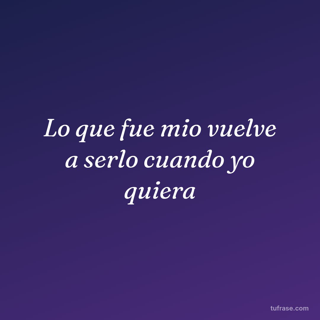 Lo que fue mio vuelve a serlo cuando yo quiera
