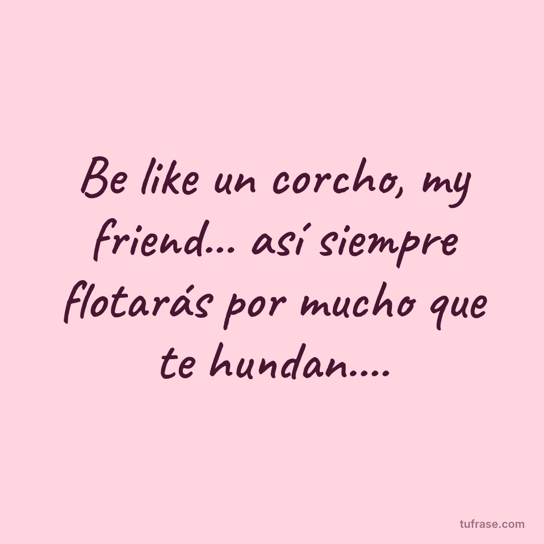 Be like un corcho, my friend... así siempre flotarás por mucho que te hundan....