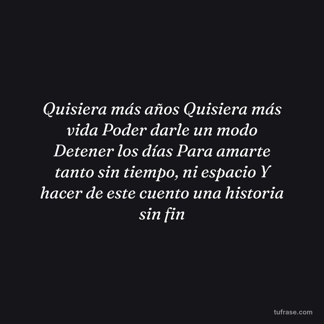 Quisiera más años Quisiera más vida Poder darle un modo Detener los días Para amarte tanto sin tiempo, ni espacio Y hacer de este cuento una historia sin fin