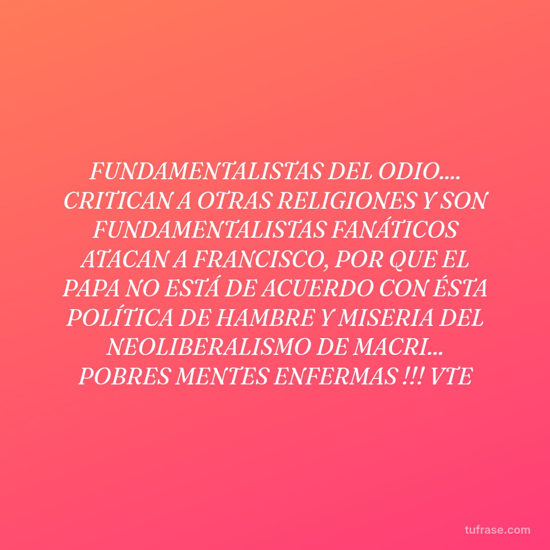 FUNDAMENTALISTAS DEL ODIO.... CRITICAN A OTRAS RELIGIONES Y SON FUNDAMENTALISTAS FANÁTICOS ATACAN A FRANCISCO, POR QUE EL PAPA NO ESTÁ DE ACUERDO CON ÉSTA POLÍTICA DE HAMBRE Y MISERIA DEL NEOLIBERALISMO DE MACRI... POBRES MENTES ENFERMAS !!! VTE