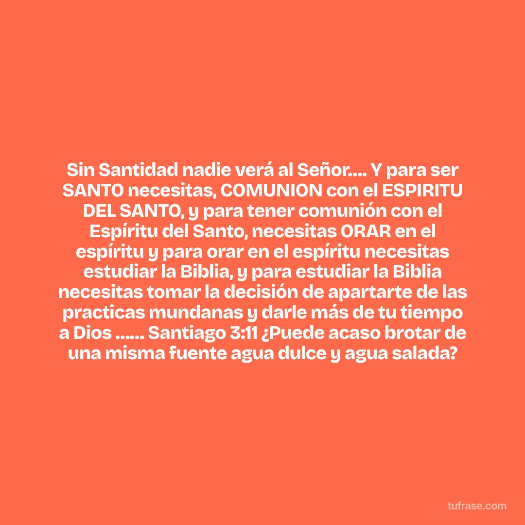 Sin Santidad nadie verá al Señor…. Y para ser SANTO necesitas, COMUNION con el ESPIRITU DEL SANTO, y para tener comunión con el Espíritu del Santo, necesitas ORAR en el espíritu y para orar en el espíritu necesitas estudiar la Biblia, y para estudiar la Biblia necesitas tomar la decisión de apartarte de las practicas mundanas y darle más de tu tiempo a Dios …… Santiago 3:11 ¿Puede acaso brotar de una misma fuente agua dulce y agua salada?