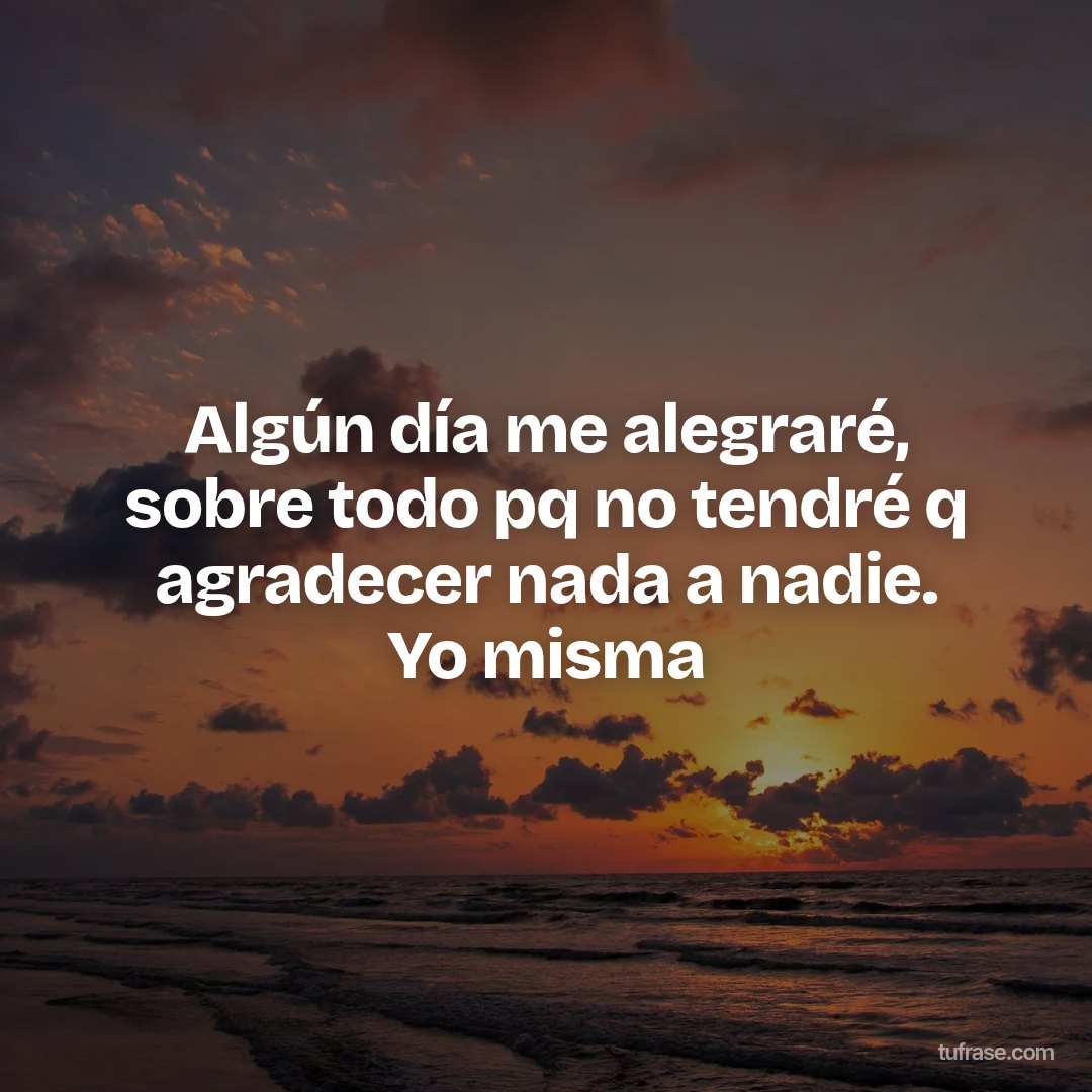 Algún día me alegraré, sobre todo pq no tendré q agradecer nada a nadie. Yo misma