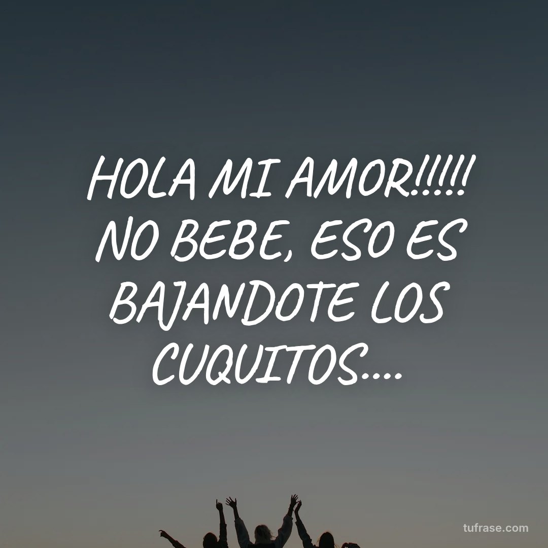 HOLA MI AMOR!!!!! NO BEBE, ESO ES BAJANDOTE LOS CUQUITOS....