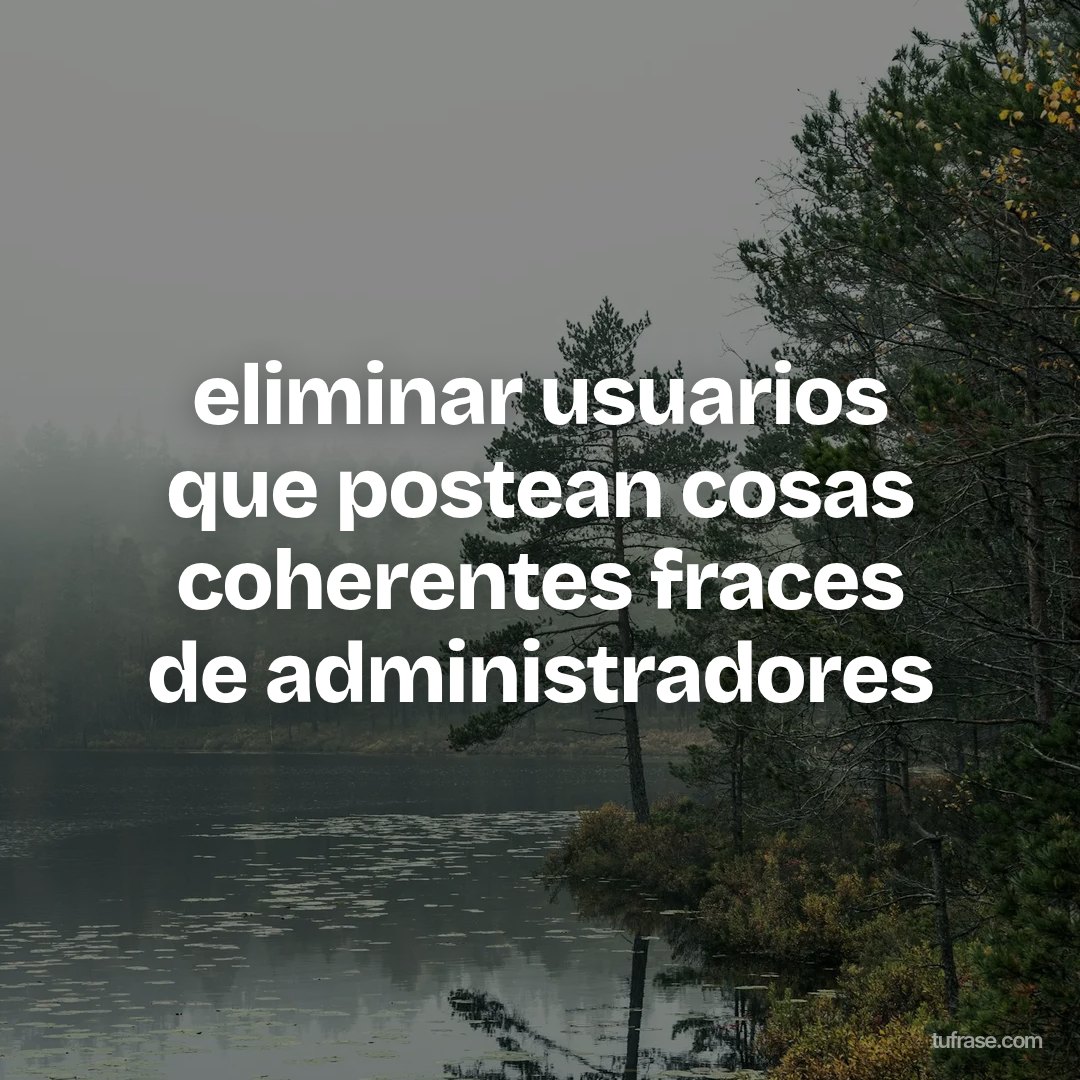 eliminar usuarios que postean cosas coherentes fraces de administradores