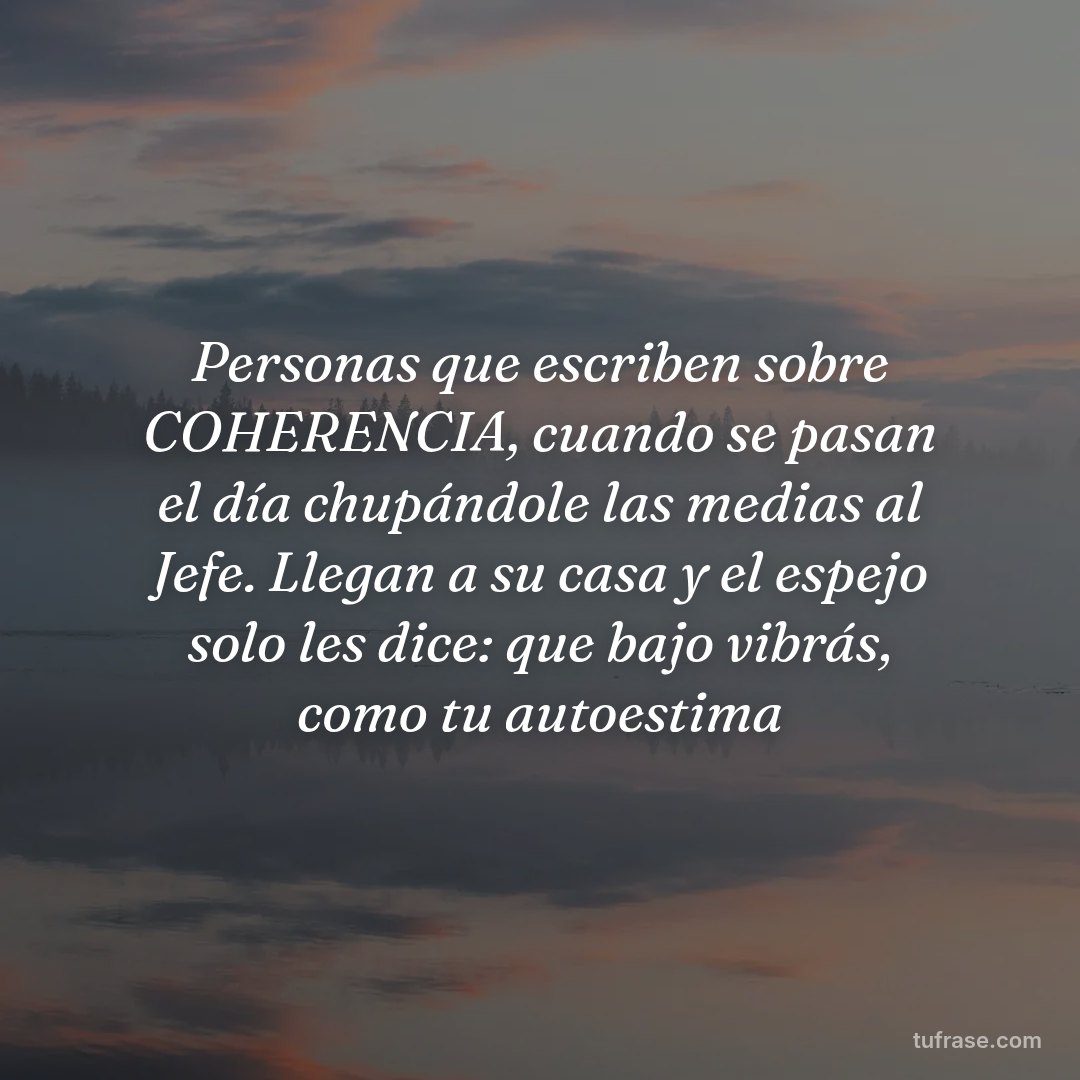 Personas que escriben sobre COHERENCIA, cuando se pasan el día chupándole las medias al Jefe. Llegan a su casa y el espejo solo les dice: que bajo vibrás, como tu autoestima