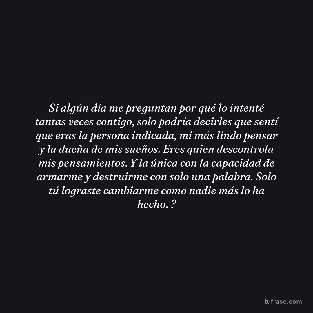 Si algún día me preguntan por qué lo intenté tantas veces contigo, solo podría decirles que sentí que eras la persona indicada, mi más lindo pensar y la dueña de mis sueños. Eres quien descontrola mis pensamientos. Y la única con la capacidad de armarme y destruirme con solo una palabra. Solo tú lograste cambiarme como nadie más lo ha hecho. ?