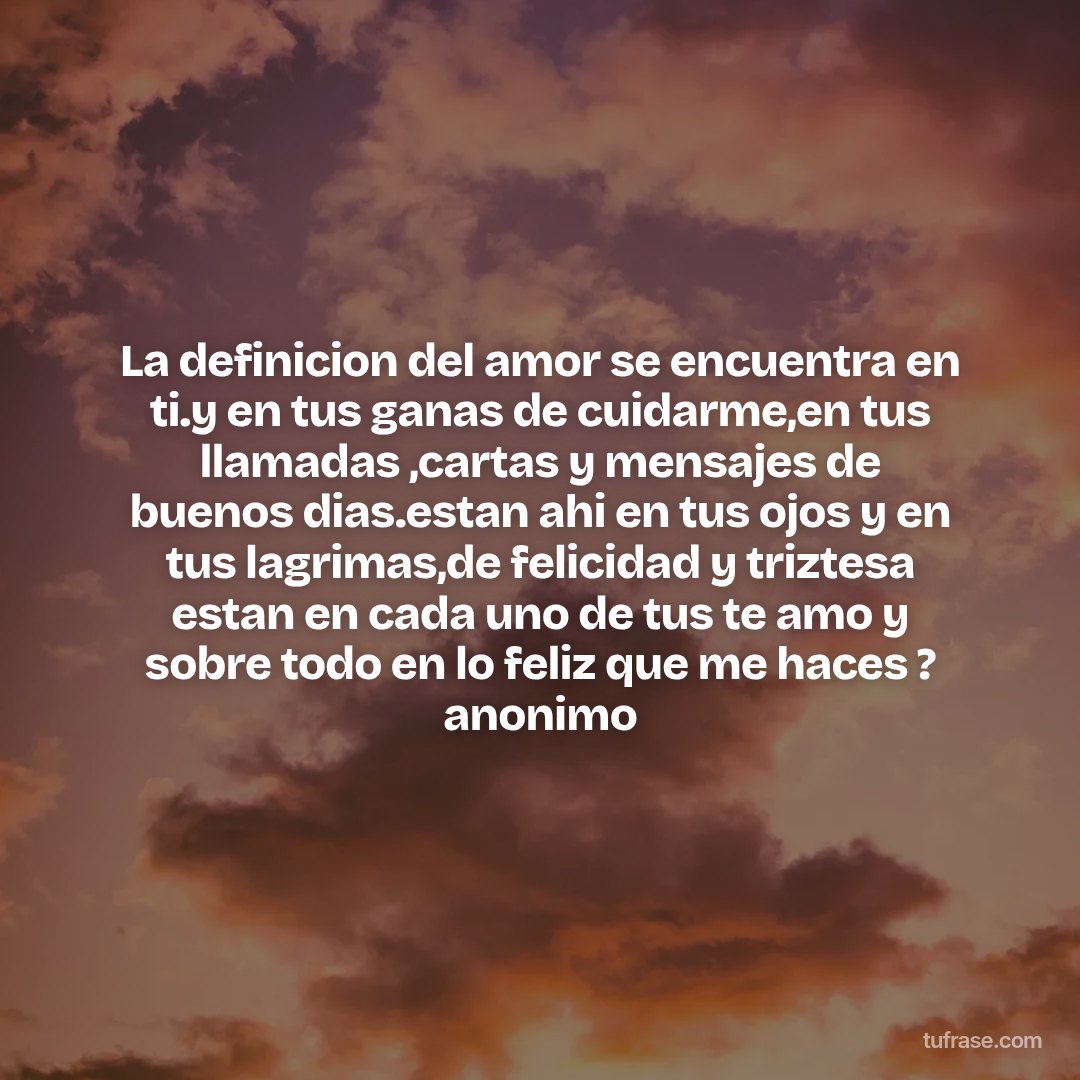 La definicion del amor se encuentra en ti.y en tus ganas de cuidarme,en tus llamadas ,cartas y mensajes de buenos dias.estan ahi en tus ojos y en tus lagrimas,de felicidad y triztesa estan en cada uno de tus te amo y sobre todo en lo feliz que me haces ? anonimo
