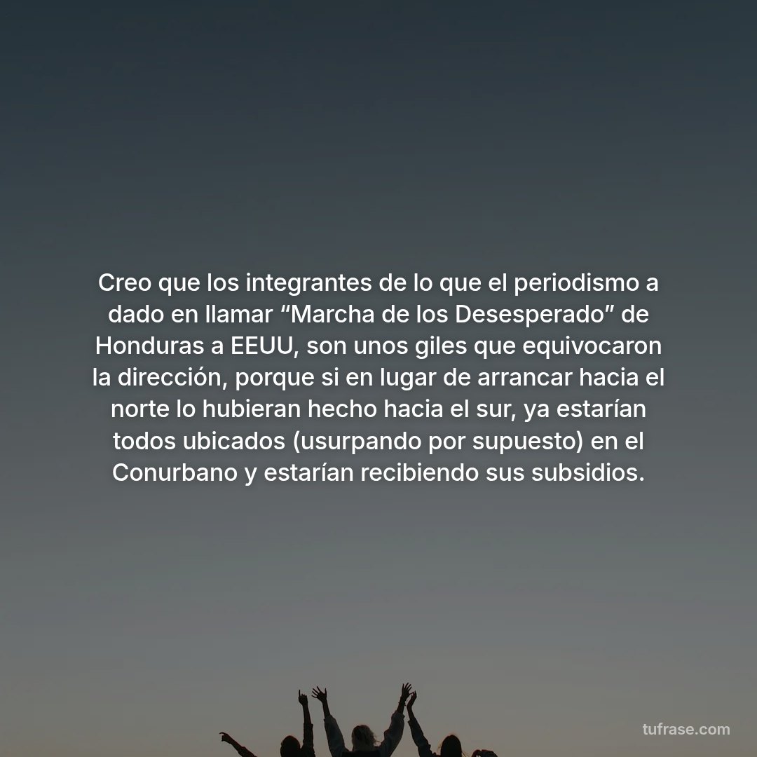 Creo que los integrantes de lo que el periodismo a dado en llamar “Marcha de los Desesperado” de Honduras a EEUU, son unos giles que equivocaron la dirección, porque si en lugar de arrancar hacia el norte lo hubieran hecho hacia el sur, ya estarían todos ubicados (usurpando por supuesto) en el Conurbano y estarían recibiendo sus subsidios.