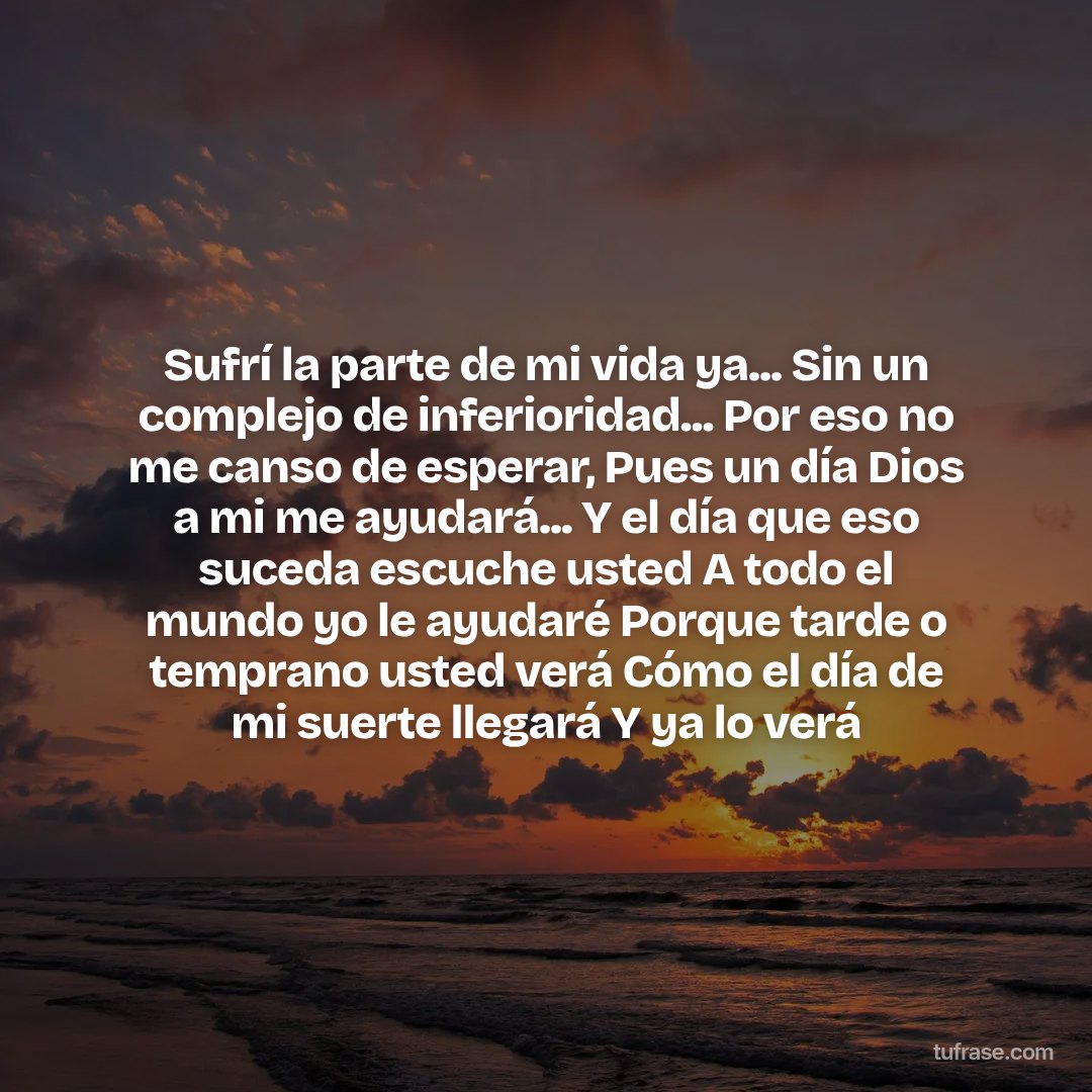 Sufrí la parte de mi vida ya... Sin un complejo de inferioridad... Por eso no me canso de esperar, Pues un día Dios a mi me ayudará... Y el día que eso suceda escuche usted A todo el mundo yo le ayudaré Porque tarde o temprano usted verá Cómo el día de mi suerte llegará Y ya lo verá