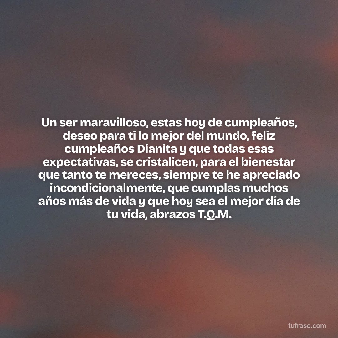 Un ser maravilloso, estas hoy de cumpleaños, deseo para ti lo mejor del mundo, feliz cumpleaños Dianita y que todas esas expectativas, se cristalicen, para el bienestar que tanto te mereces, siempre te he apreciado incondicionalmente, que cumplas muchos años más de vida y que hoy sea el mejor día de tu vida, abrazos T.Q.M.