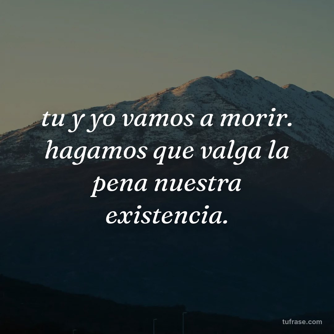 tu y yo vamos a morir. hagamos que valga la pena nuestra existencia.