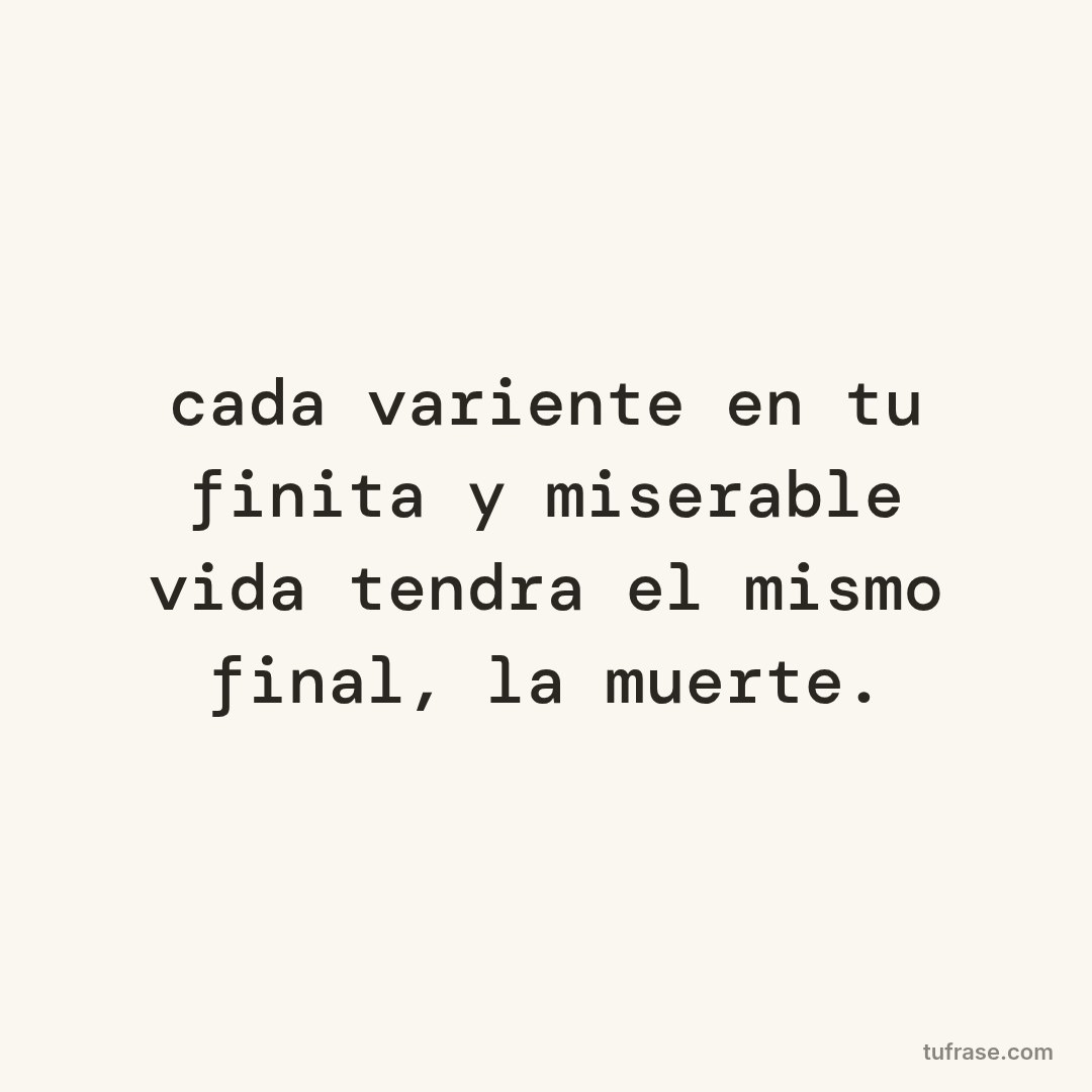 cada variente en tu finita y miserable vida tendra el mismo final, la muerte.