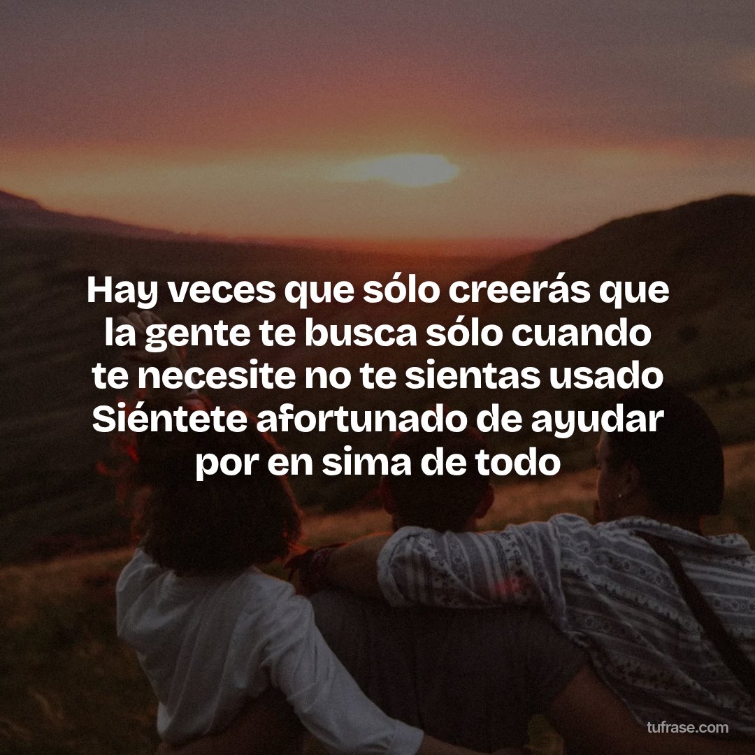 Hay veces que sólo creerás que la gente te busca sólo cuando te necesite no te sientas usado Siéntete afortunado de ayudar por en sima de todo