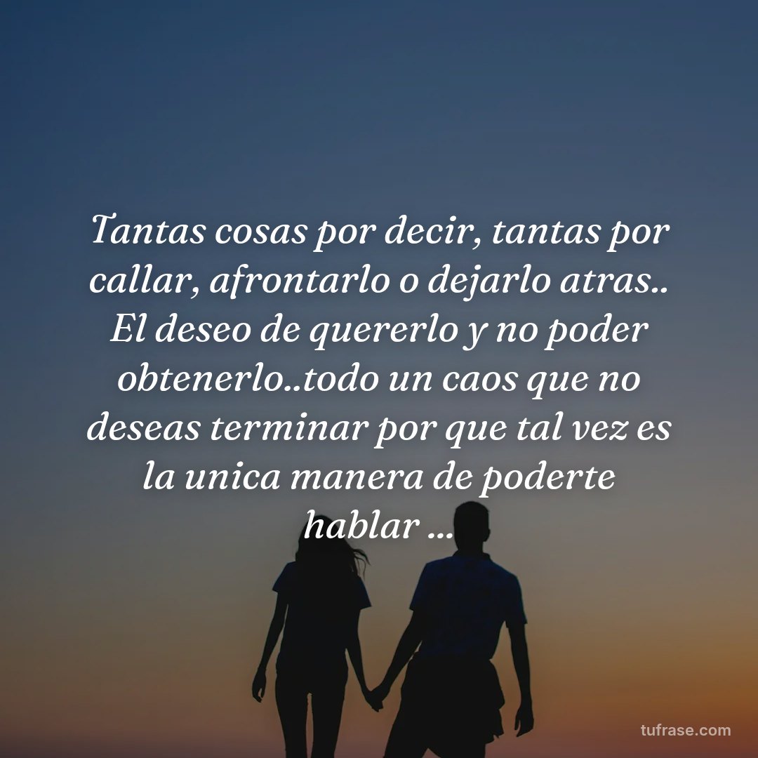 Tantas cosas por decir, tantas por callar, afrontarlo o dejarlo atras.. El deseo de quererlo y no poder obtenerlo..todo un caos que no deseas terminar por que tal vez es la unica manera de poderte hablar ...