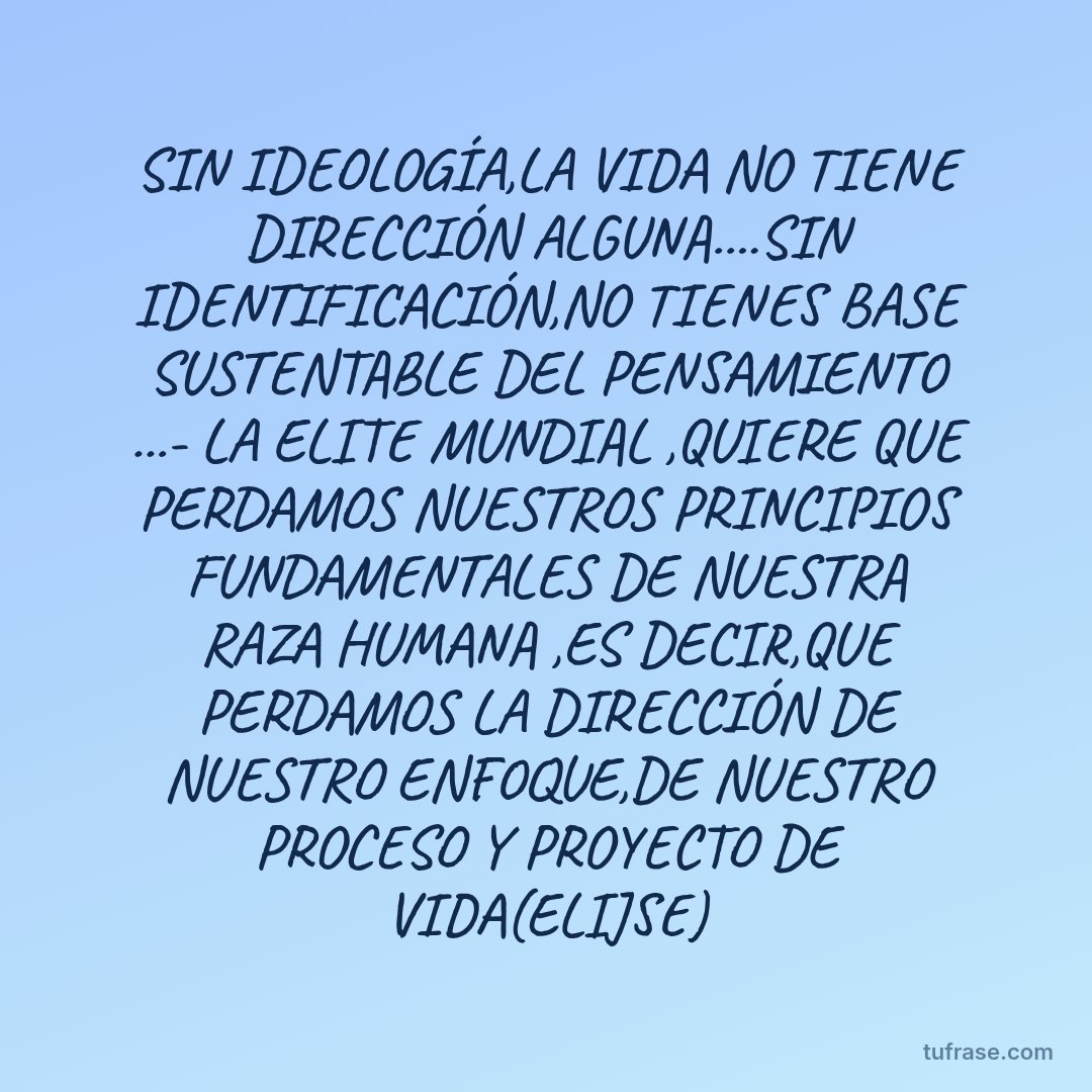SIN IDEOLOGÍA,LA VIDA NO TIENE DIRECCIÓN ALGUNA....SIN IDENTIFICACIÓN,NO TIENES BASE SUSTENTABLE DEL PENSAMIENTO ...- LA ELITE MUNDIAL ,QUIERE QUE PERDAMOS NUESTROS PRINCIPIOS FUNDAMENTALES DE NUESTRA RAZA HUMANA ,ES DECIR,QUE PERDAMOS LA DIRECCIÓN DE NUESTRO ENFOQUE,DE NUESTRO PROCESO Y PROYECTO DE VIDA(ELIJSE)