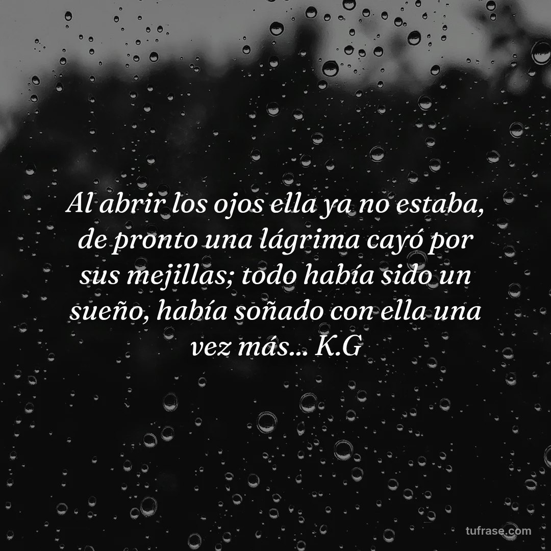 Al abrir los ojos ella ya no estaba, de pronto una lágrima cayó por sus mejillas; todo había sido un sueño, había soñado con ella una vez más... K.G