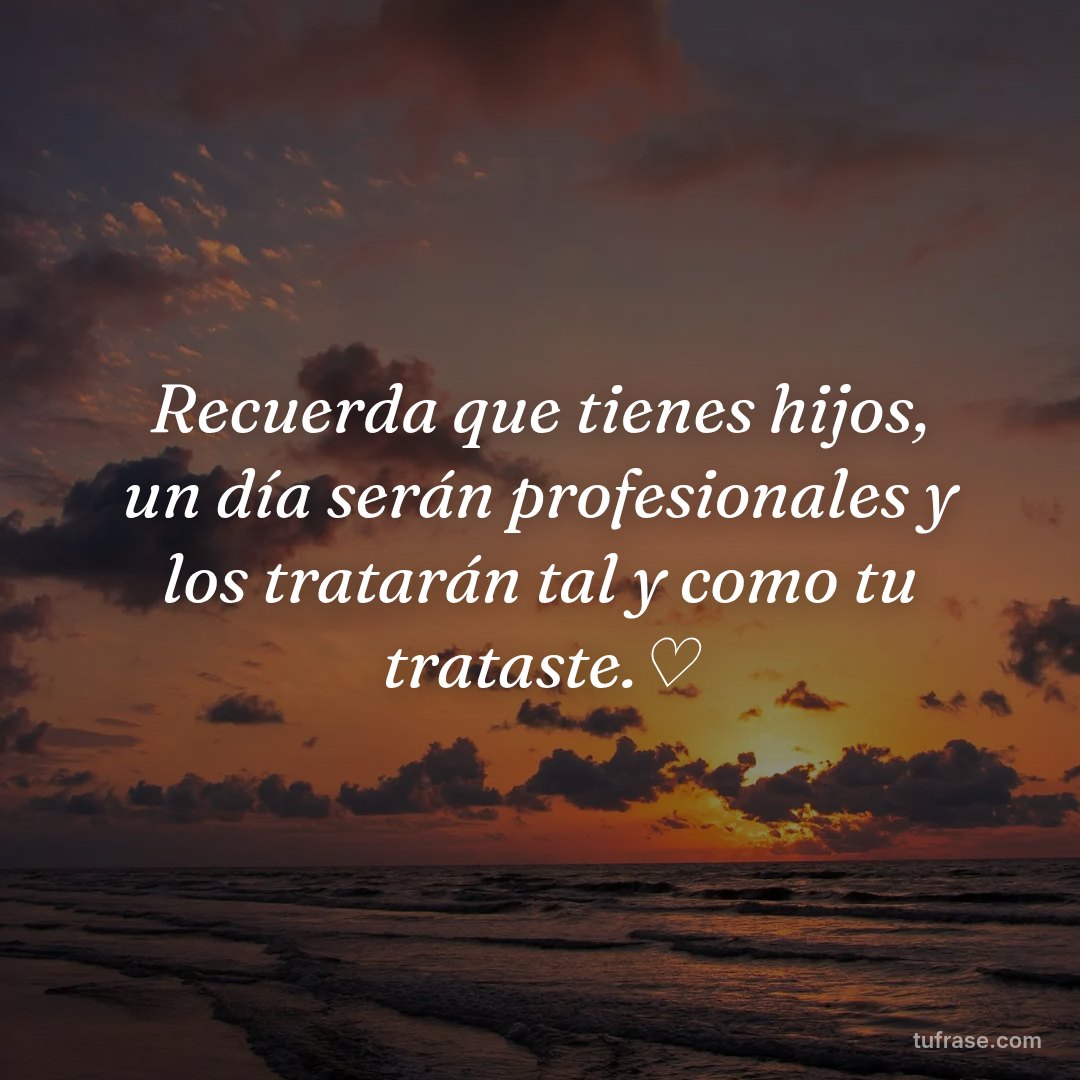 Recuerda que tienes hijos, un día serán profesionales y los tratarán tal y como tu trataste.♡