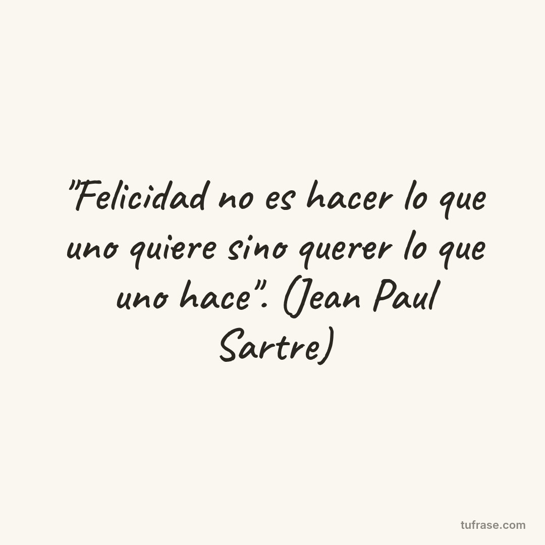 "Felicidad no es hacer lo que uno quiere sino querer lo que uno hace". (Jean Paul Sartre)