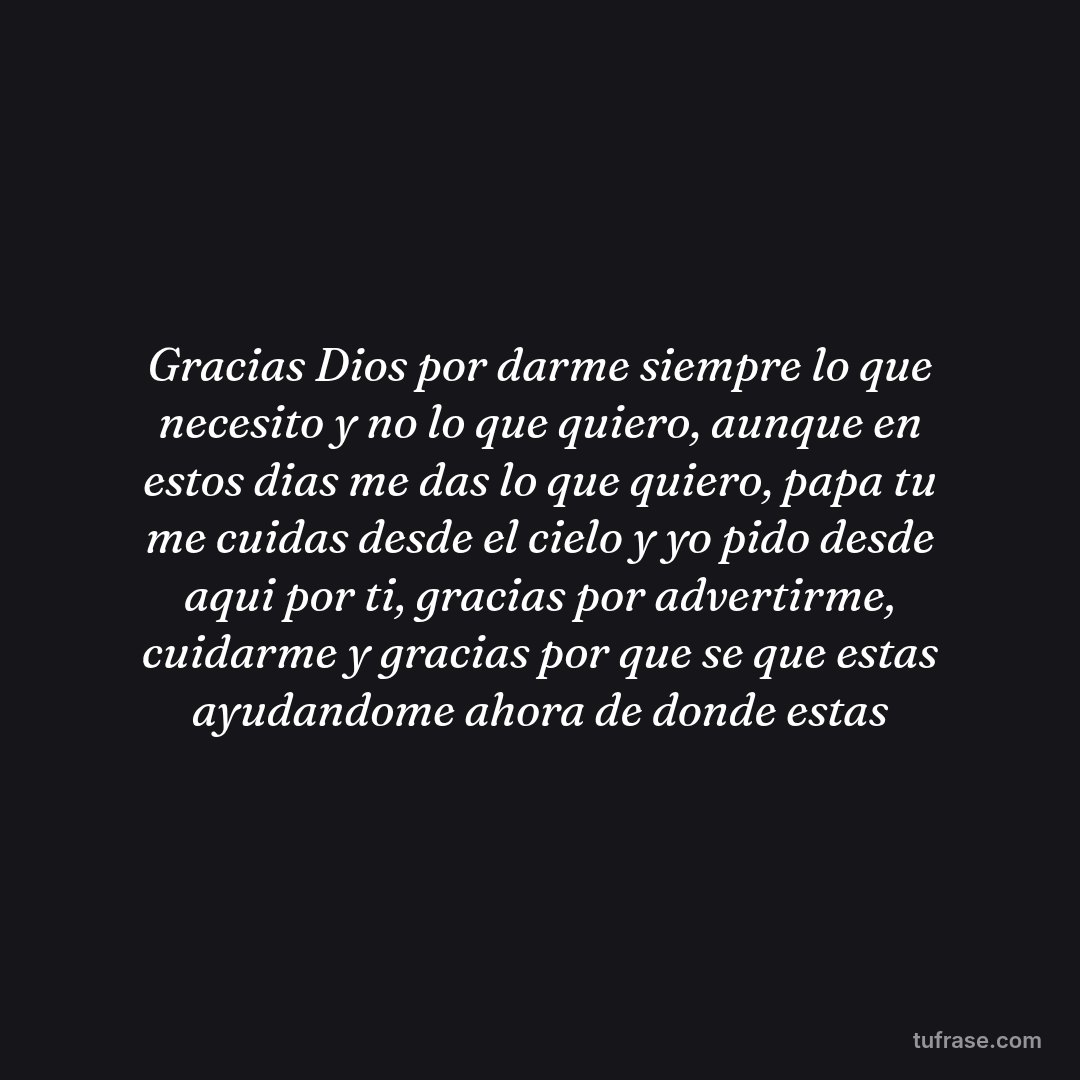 Gracias Dios por darme siempre lo que necesito y no lo que quiero, aunque en estos dias me das lo que quiero, papa tu me cuidas desde el cielo y yo pido desde aqui por ti, gracias por advertirme, cuidarme y gracias por que se que estas ayudandome ahora de donde estas