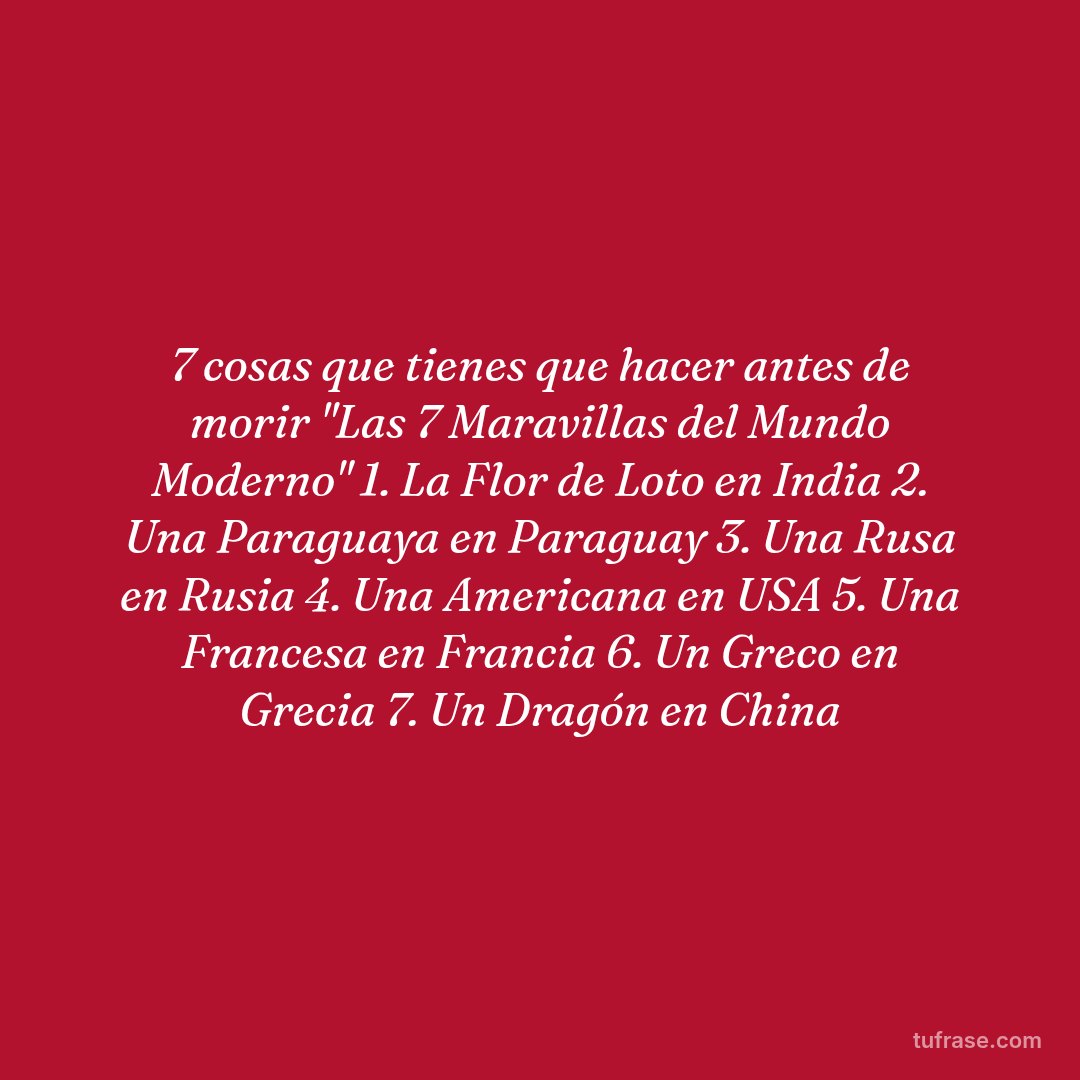 7 cosas que tienes que hacer antes de morir "Las 7 Maravillas del Mundo Moderno" 1. La Flor de Loto en India 2. Una Paraguaya en Paraguay 3. Una Rusa en Rusia 4. Una Americana en USA 5. Una Francesa en Francia 6. Un Greco en Grecia 7. Un Dragón en China