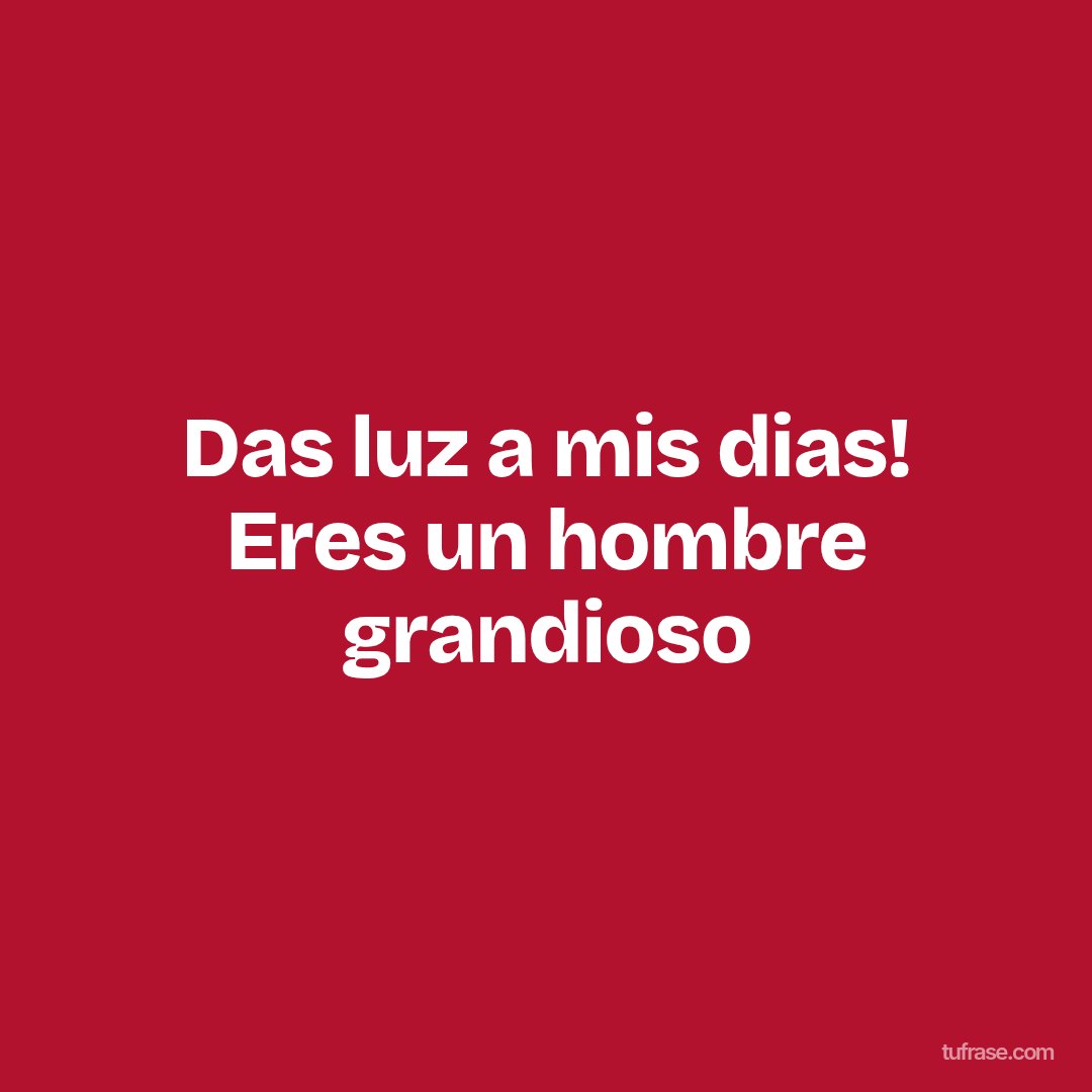 Das luz a mis dias! Eres un hombre grandioso