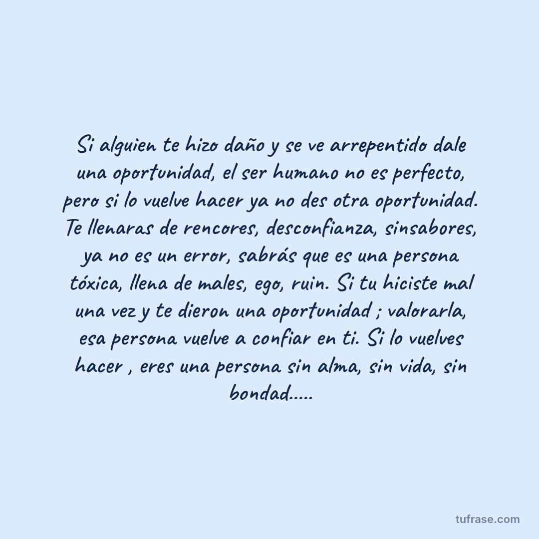 Si alguien te hizo daño y se ve arrepentido dale una oportunidad, el ser humano no es perfecto, pero si lo vuelve hacer ya no des otra oportunidad. Te llenaras de rencores, desconfianza, sinsabores, ya no es un error, sabrás que es una persona tóxica, llena de males, ego, ruin. Si tu hiciste mal una vez y te dieron una oportunidad ; valorarla, esa persona vuelve a confiar en ti. Si lo vuelves hacer , eres una persona sin alma, sin vida, sin bondad.....