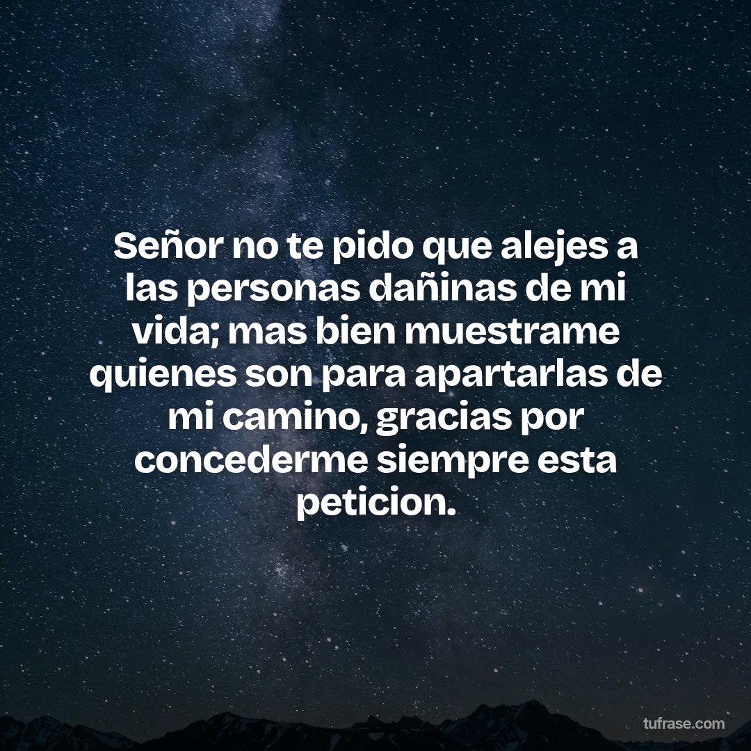 Señor no te pido que alejes a las personas dañinas de mi vida; mas bien muestrame quienes son para apartarlas de mi camino, gracias por concederme siempre esta peticion.