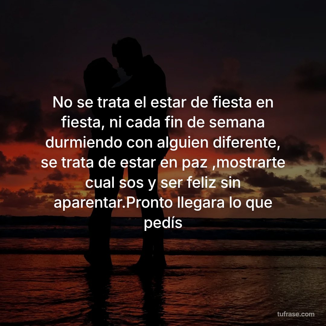 No se trata el estar de fiesta en fiesta, ni cada fin de semana durmiendo con alguien diferente, se trata de estar en paz ,mostrarte cual sos y ser feliz sin aparentar.Pronto llegara lo que pedís