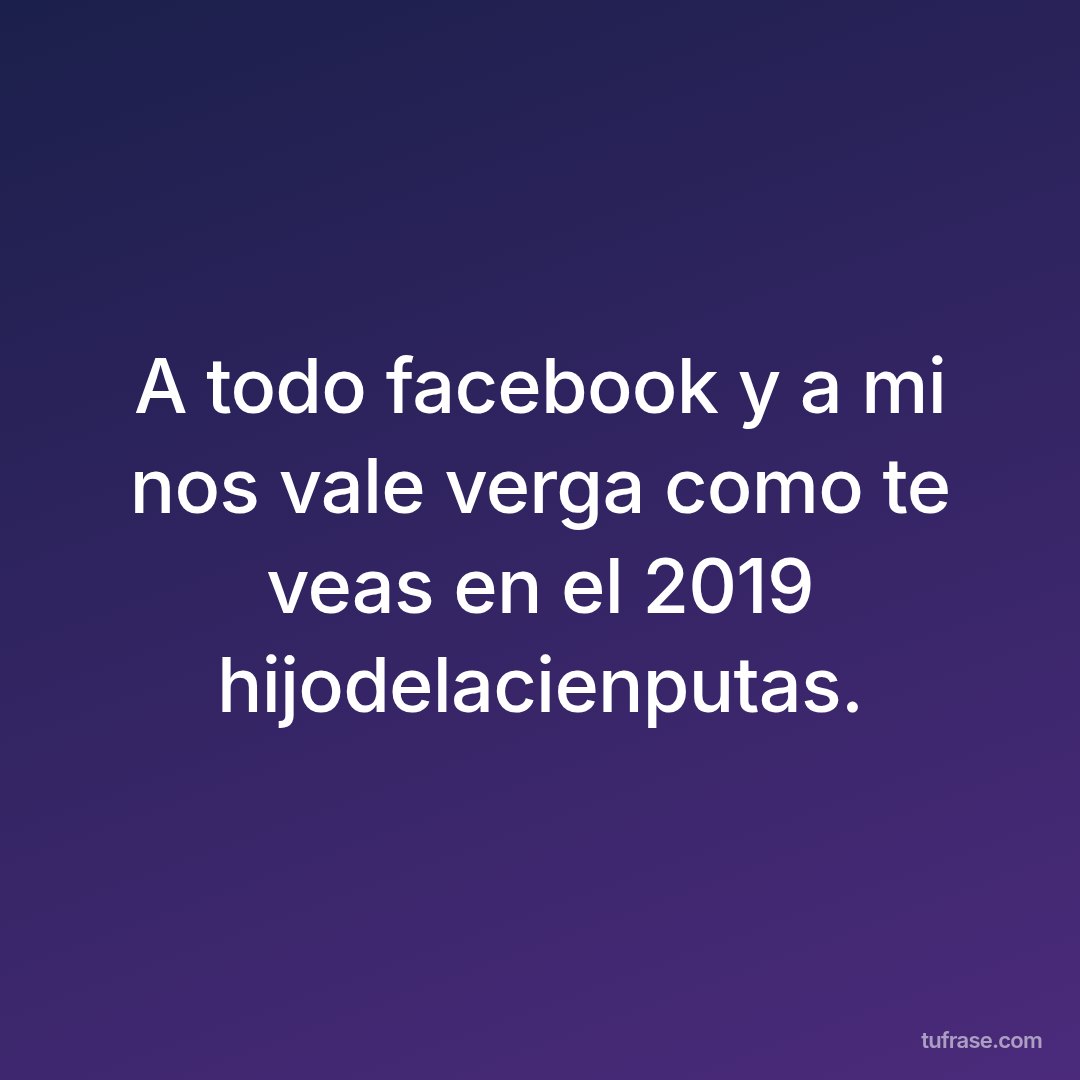 A todo facebook y a mi nos vale verga como te veas en el 2019 hijodelacienputas.