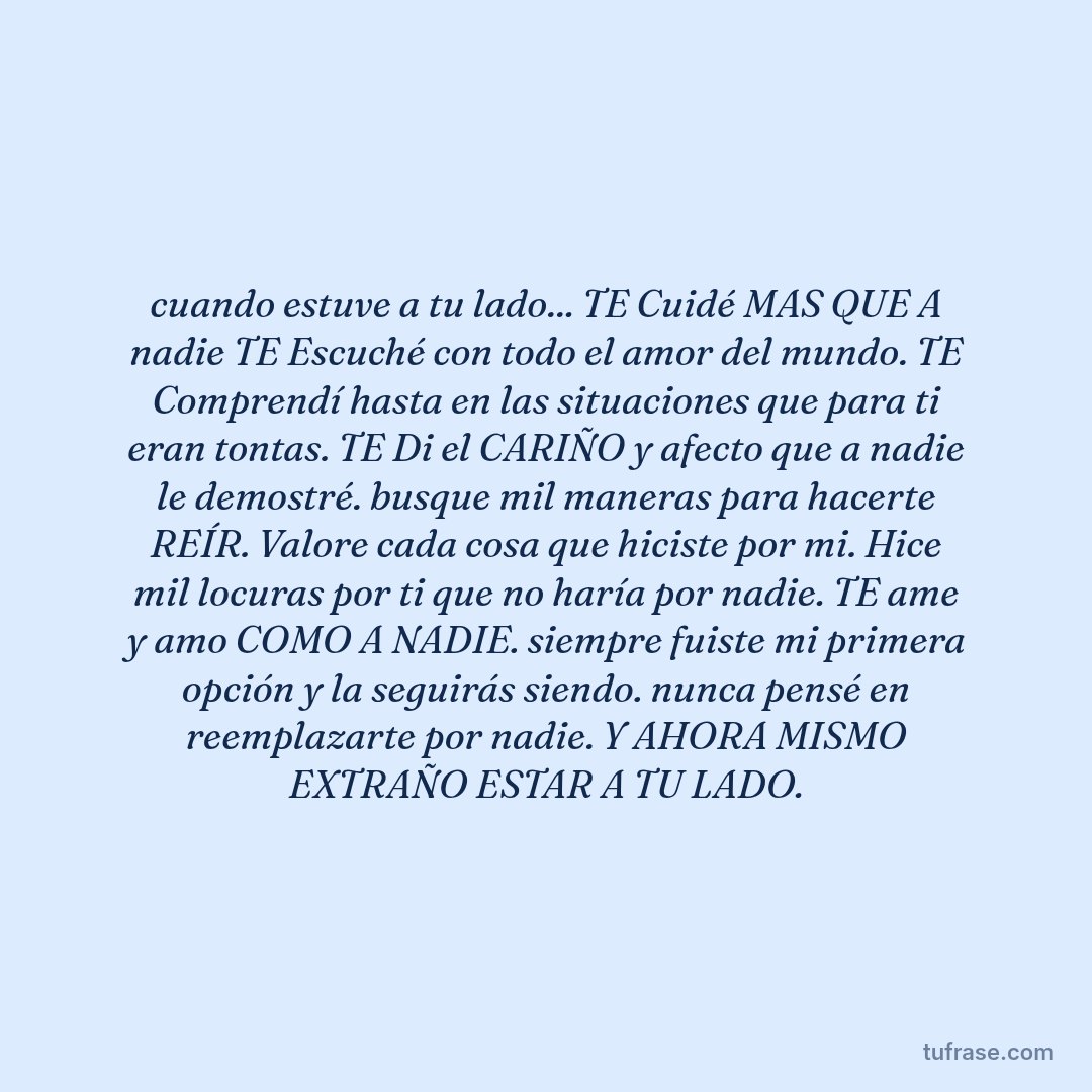 cuando estuve a tu lado... TE Cuidé MAS QUE A nadie TE Escuché con todo el amor del mundo. TE Comprendí hasta en las situaciones que para ti eran tontas. TE Di el CARIÑO y afecto que a nadie le demostré. busque mil maneras para hacerte REÍR. Valore cada cosa que hiciste por mi. Hice mil locuras por ti que no haría por nadie. TE ame y amo COMO A NADIE. siempre fuiste mi primera opción y la seguirás siendo. nunca pensé en reemplazarte por nadie. Y AHORA MISMO EXTRAÑO ESTAR A TU LADO.