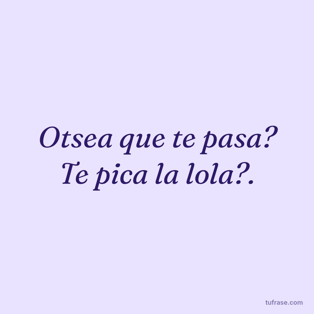 Otsea que te pasa? Te pica la lola?.