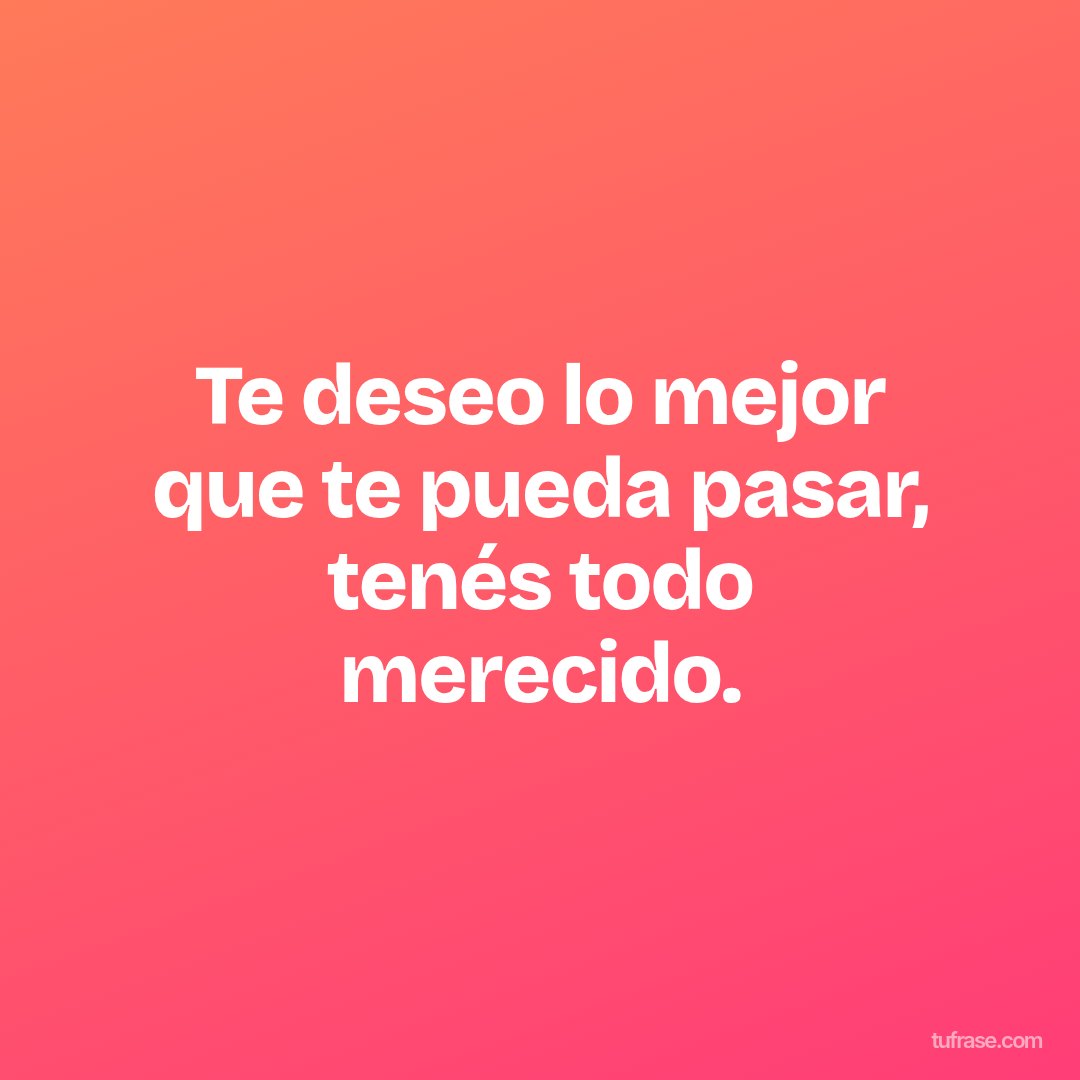Te deseo lo mejor que te pueda pasar, tenés todo merecido.