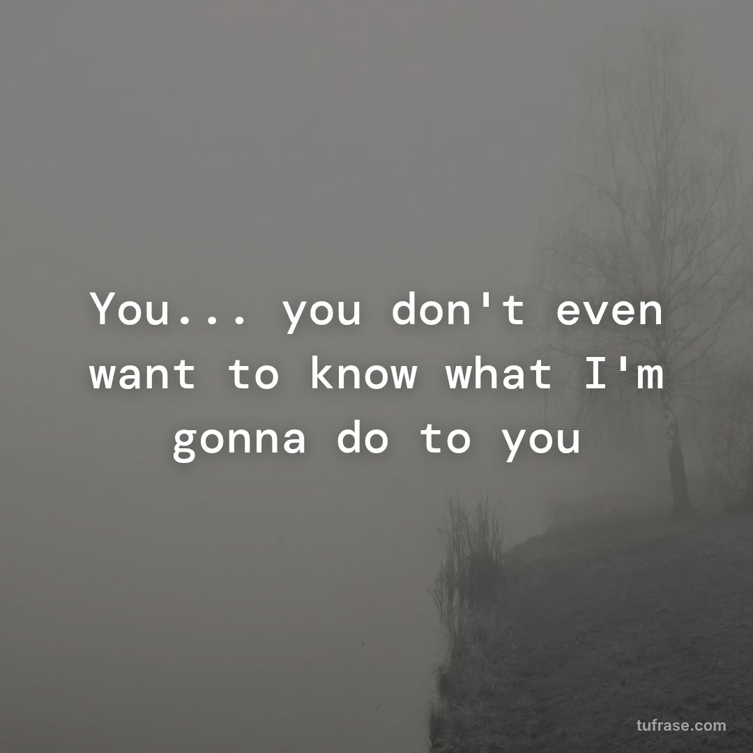 You... you don't even want to know what I'm gonna do to you