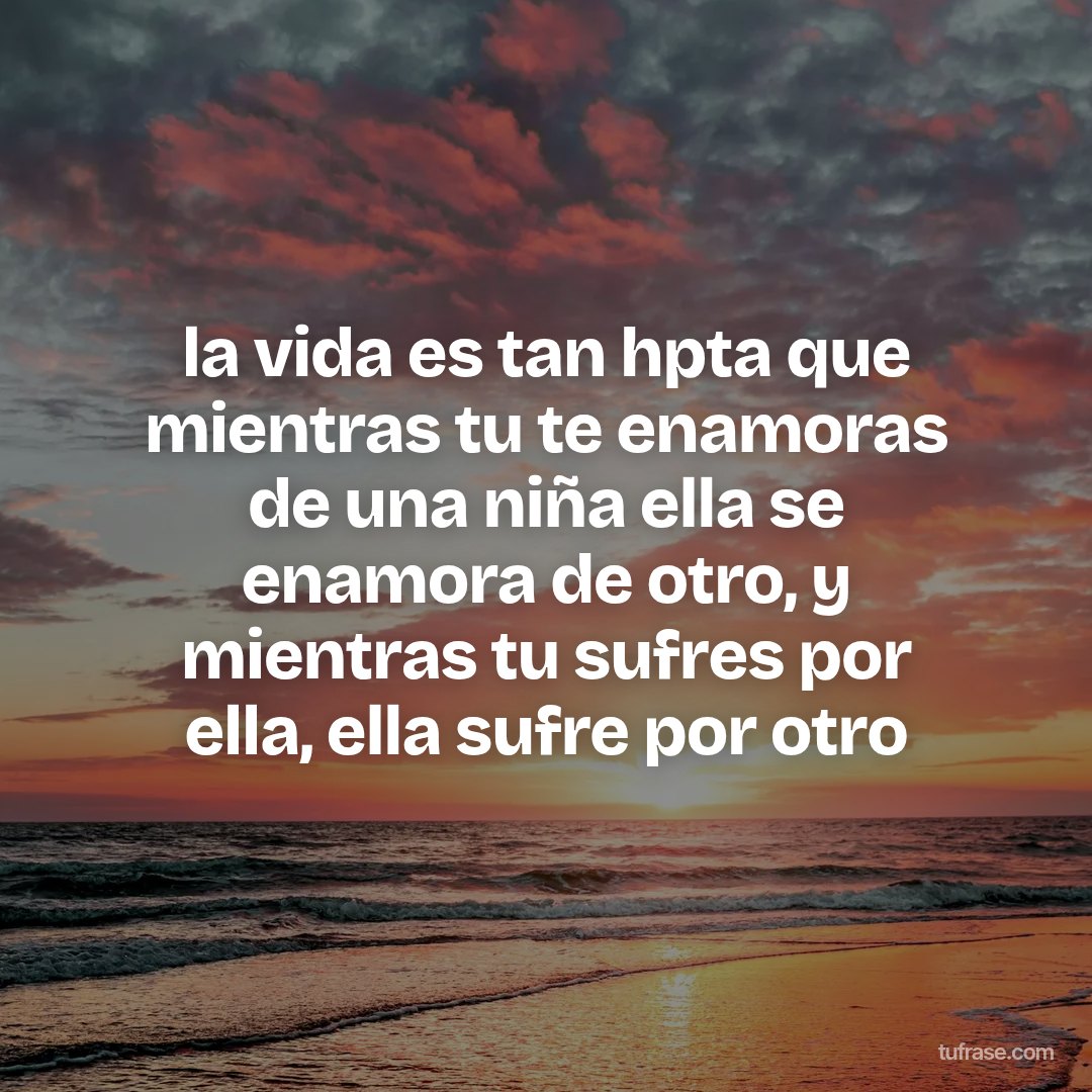 la vida es tan hpta que mientras tu te enamoras de una niña ella se enamora de otro, y mientras tu sufres por ella, ella sufre por otro