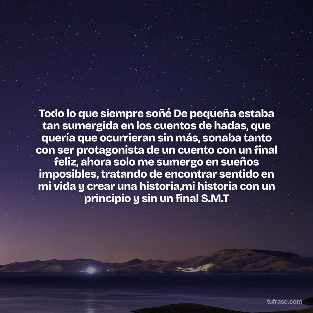 Todo lo que siempre soñé De pequeña estaba tan sumergida en los cuentos de hadas, que quería que ocurrieran sin más, sonaba tanto con ser protagonista de un cuento con un final feliz, ahora solo me sumergo en sueños imposibles, tratando de encontrar sentido en mi vida y crear una historia,mi historia con un principio y sin un final S.M.T