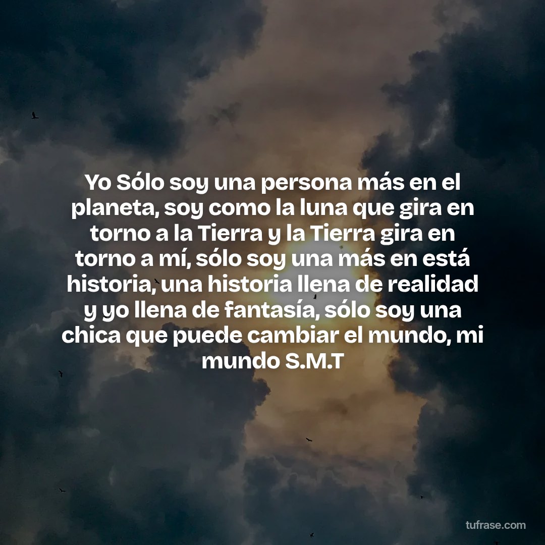 Yo Sólo soy una persona más en el planeta, soy como la luna que gira en torno a la Tierra y la Tierra gira en torno a mí, sólo soy una más en está historia, una historia llena de realidad y yo llena de fantasía, sólo soy una chica que puede cambiar el mundo, mi mundo S.M.T