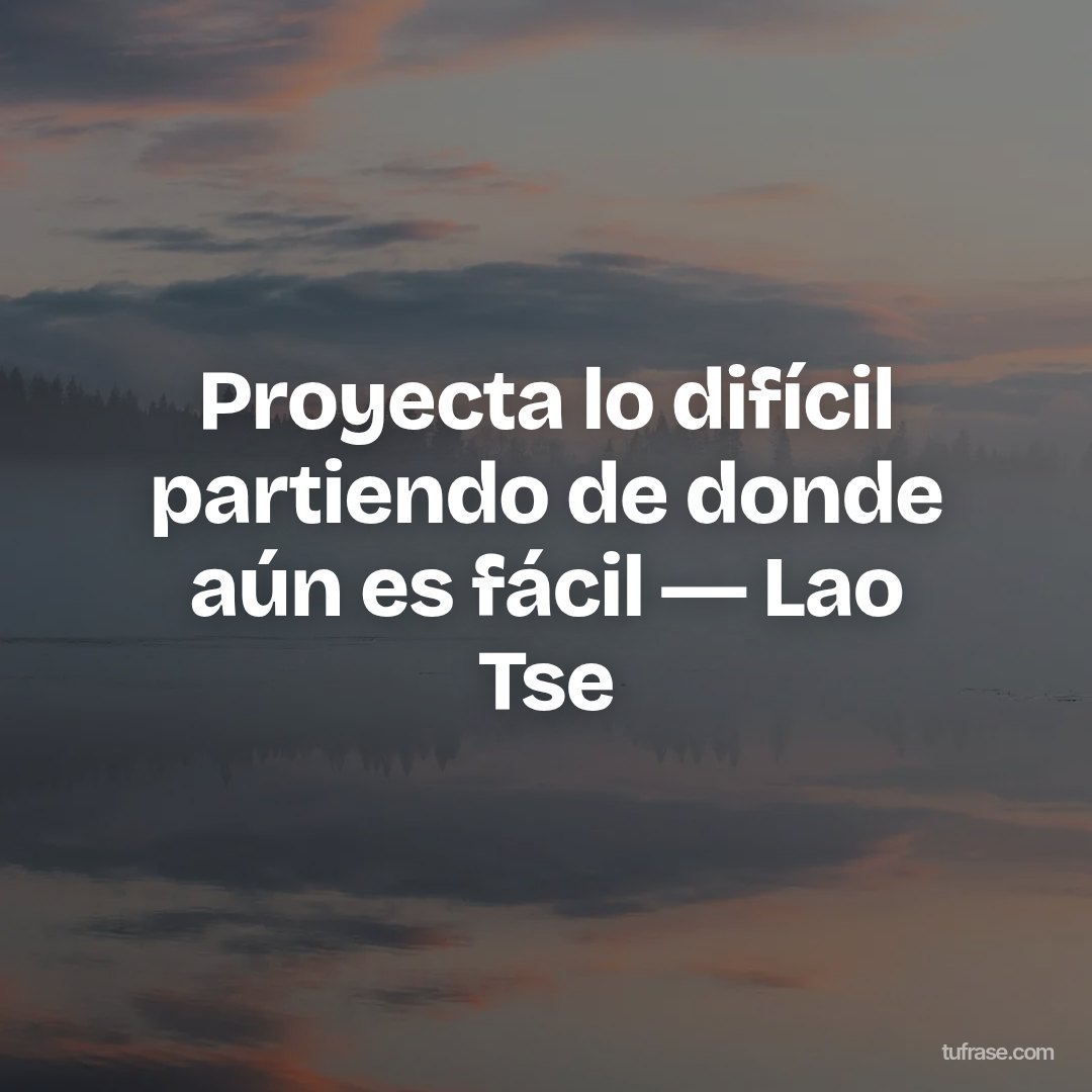 Proyecta lo difícil partiendo de donde aún es fácil ― Lao Tse