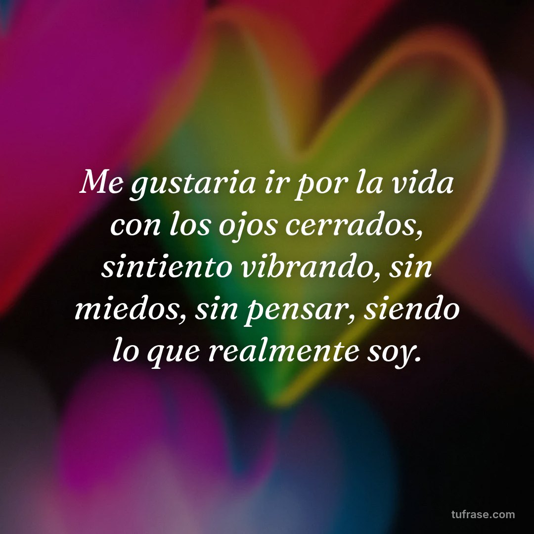 Me gustaria ir por la vida con los ojos cerrados, sintiento vibrando, sin miedos, sin pensar, siendo lo que realmente soy.