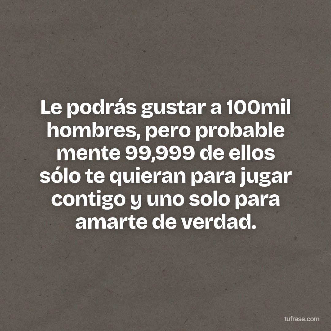 Le podrás gustar a 100mil hombres, pero probable mente 99,999 de ellos sólo te quieran para jugar contigo y uno solo para amarte de verdad.