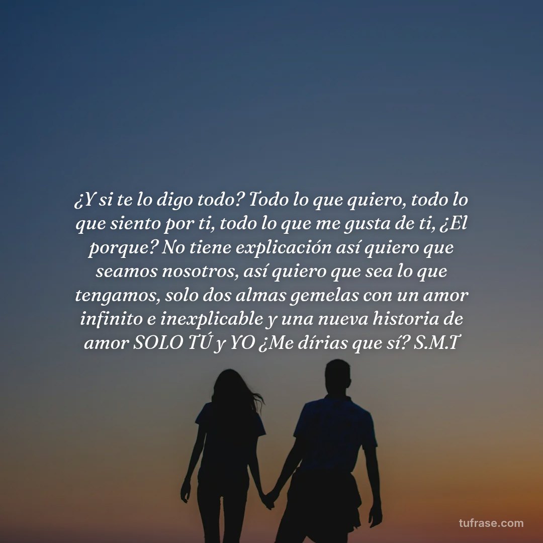 ¿Y si te lo digo todo? Todo lo que quiero, todo lo que siento por ti, todo lo que me gusta de ti, ¿El porque? No tiene explicación así quiero que seamos nosotros, así quiero que sea lo que tengamos, solo dos almas gemelas con un amor infinito e inexplicable y una nueva historia de amor SOLO TÚ y YO ¿Me dírias que sí? S.M.T