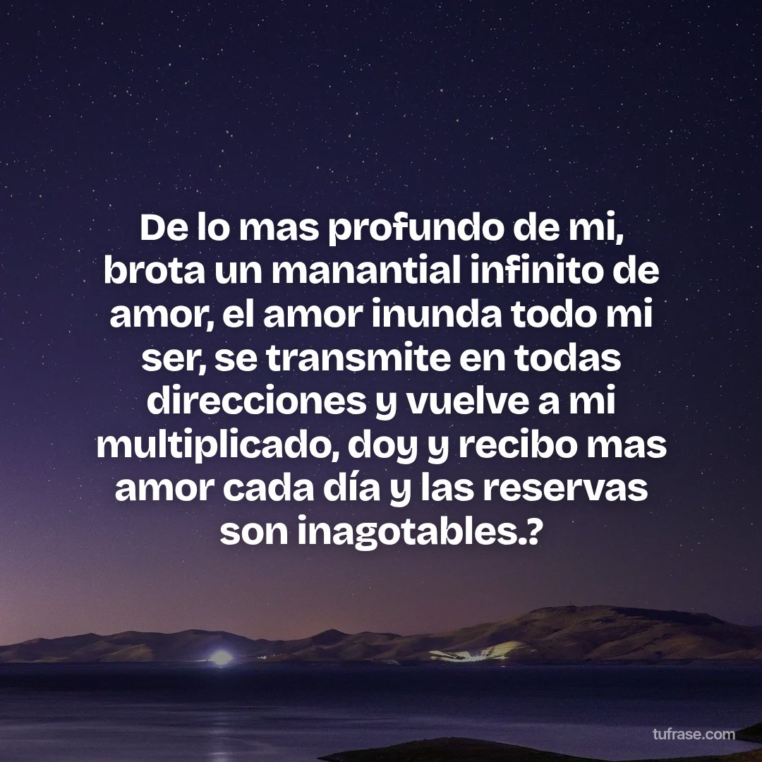 De lo mas profundo de mi, brota un manantial infinito de amor, el amor inunda todo mi ser, se transmite en todas direcciones y vuelve a mi multiplicado, doy y recibo mas amor cada día y las reservas son inagotables.?