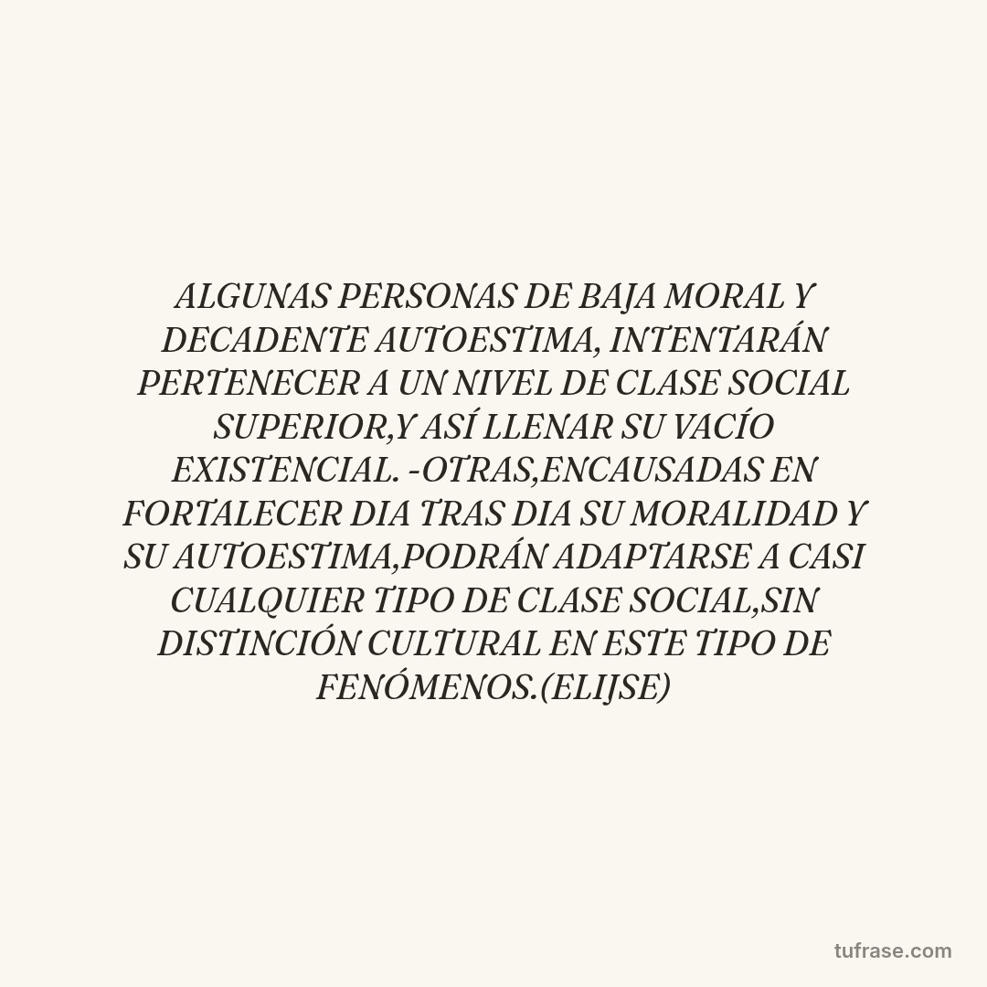 ALGUNAS PERSONAS DE BAJA MORAL Y DECADENTE AUTOESTIMA, INTENTARÁN PERTENECER A UN NIVEL DE CLASE SOCIAL SUPERIOR,Y ASÍ LLENAR SU VACÍO EXISTENCIAL. -OTRAS,ENCAUSADAS EN FORTALECER DIA TRAS DIA SU MORALIDAD Y SU AUTOESTIMA,PODRÁN ADAPTARSE A CASI CUALQUIER TIPO DE CLASE SOCIAL,SIN DISTINCIÓN CULTURAL EN ESTE TIPO DE FENÓMENOS.(ELIJSE)