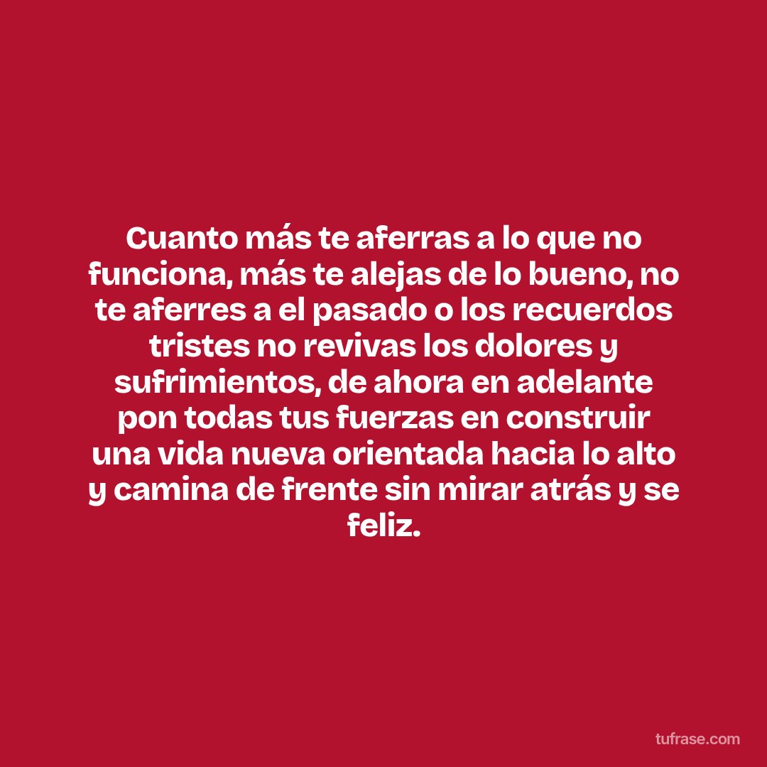 Cuanto más te aferras a lo que no funciona, más te alejas de lo bueno, no te aferres a el pasado o los recuerdos tristes no revivas los dolores y sufrimientos, de ahora en adelante pon todas tus fuerzas en construir una vida nueva orientada hacia lo alto y camina de frente sin mirar atrás y se feliz.