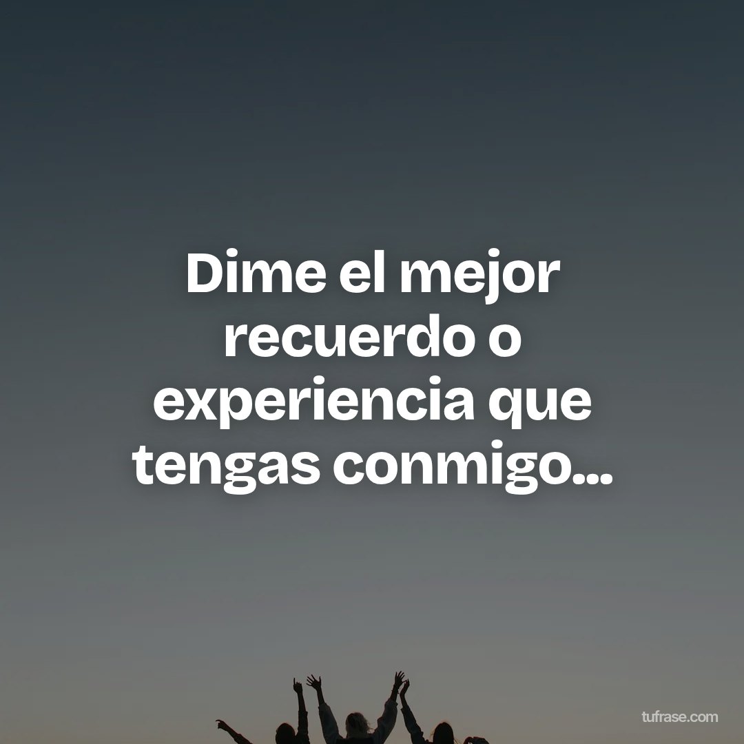 Dime el mejor recuerdo o experiencia que tengas conmigo...