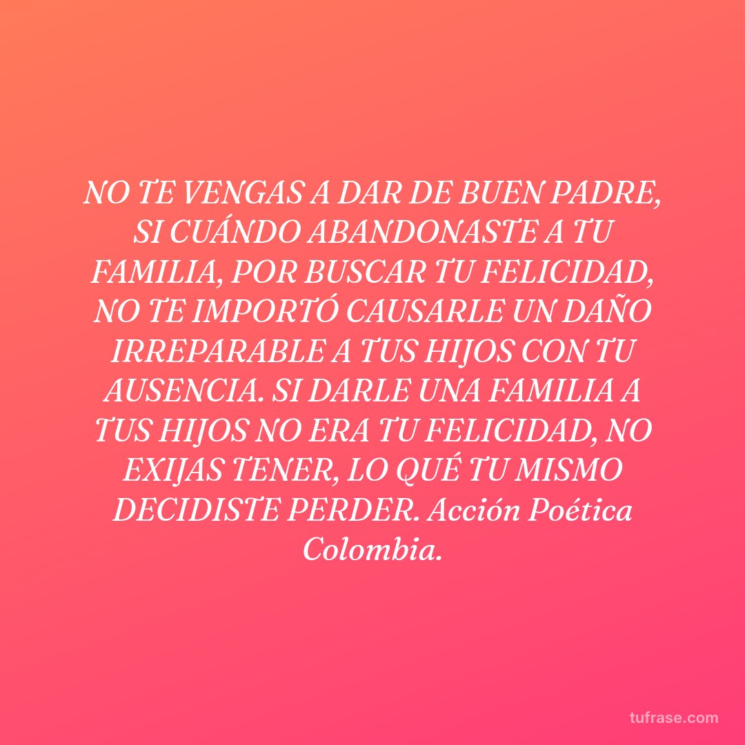 NO TE VENGAS A DAR DE BUEN PADRE, SI CUÁNDO ABANDONASTE A TU FAMILIA, POR BUSCAR TU FELICIDAD, NO TE IMPORTÓ CAUSARLE UN DAÑO IRREPARABLE A TUS HIJOS CON TU AUSENCIA. SI DARLE UNA FAMILIA A TUS HIJOS NO ERA TU FELICIDAD, NO EXIJAS TENER, LO QUÉ TU MISMO DECIDISTE PERDER. Acción Poética Colombia.