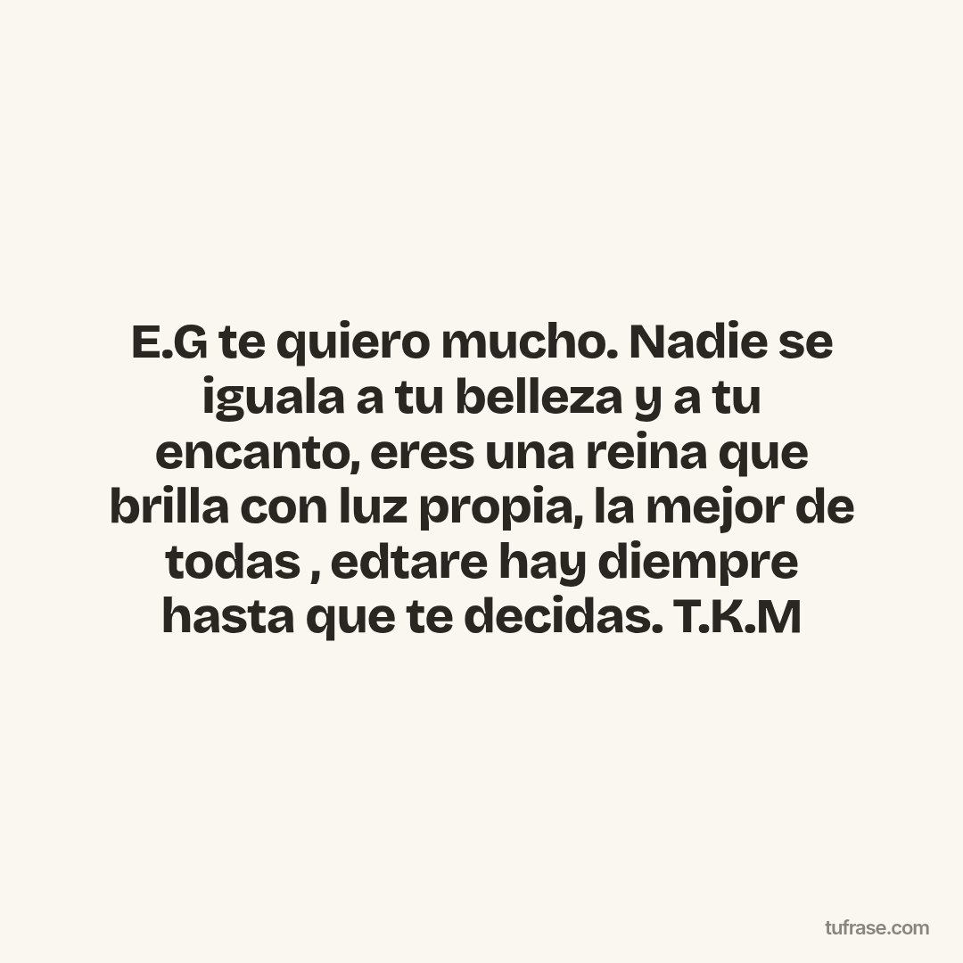 E.G te quiero mucho. Nadie se iguala a tu belleza y a tu encanto, eres una reina que brilla con luz propia, la mejor de todas , edtare hay diempre hasta que te decidas. T.K.M
