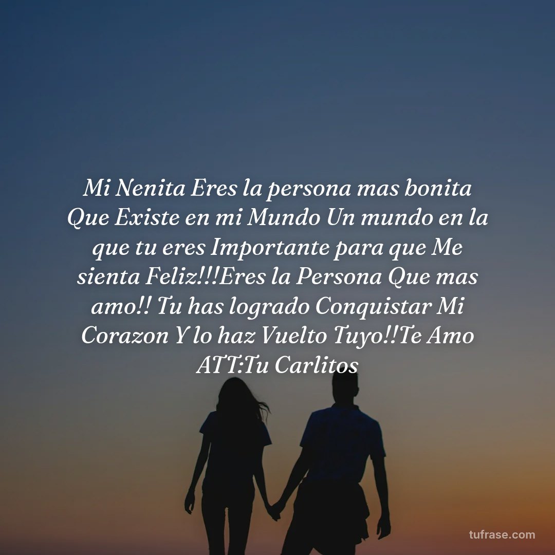 Mi Nenita Eres la persona mas bonita Que Existe en mi Mundo Un mundo en la que tu eres Importante para que Me sienta Feliz!!!Eres la Persona Que mas amo!! Tu has logrado Conquistar Mi Corazon Y lo haz Vuelto Tuyo!!Te Amo ATT:Tu Carlitos