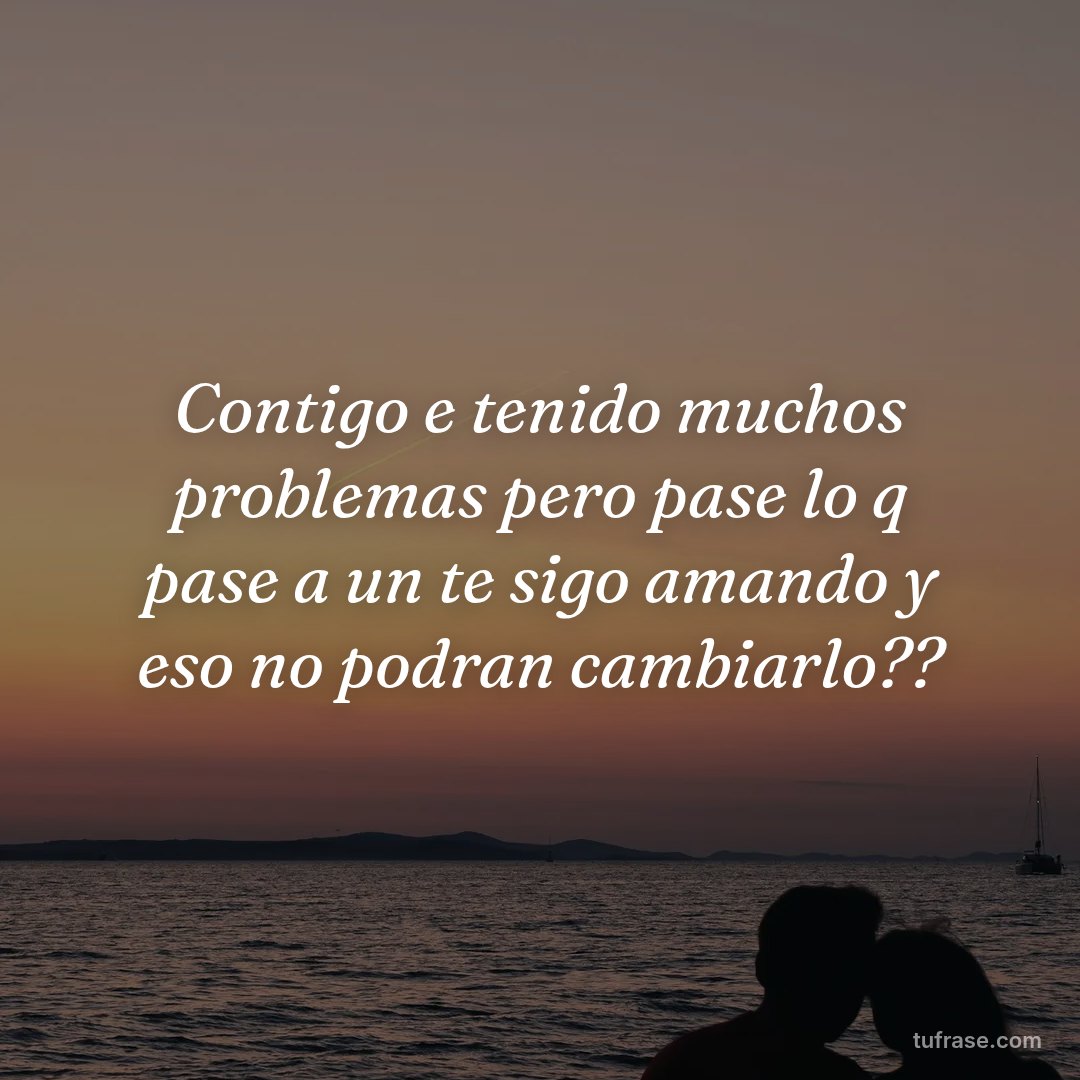 Contigo e tenido muchos problemas pero pase lo q pase a un te sigo amando y eso no podran cambiarlo??