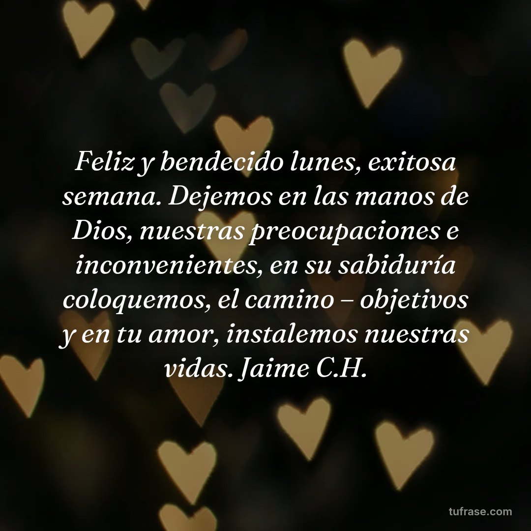 Feliz y bendecido lunes, exitosa semana. Dejemos en las manos de Dios, nuestras preocupaciones e inconvenientes, en su sabiduría coloquemos, el camino – objetivos y en tu amor, instalemos nuestras vidas. Jaime C.H.