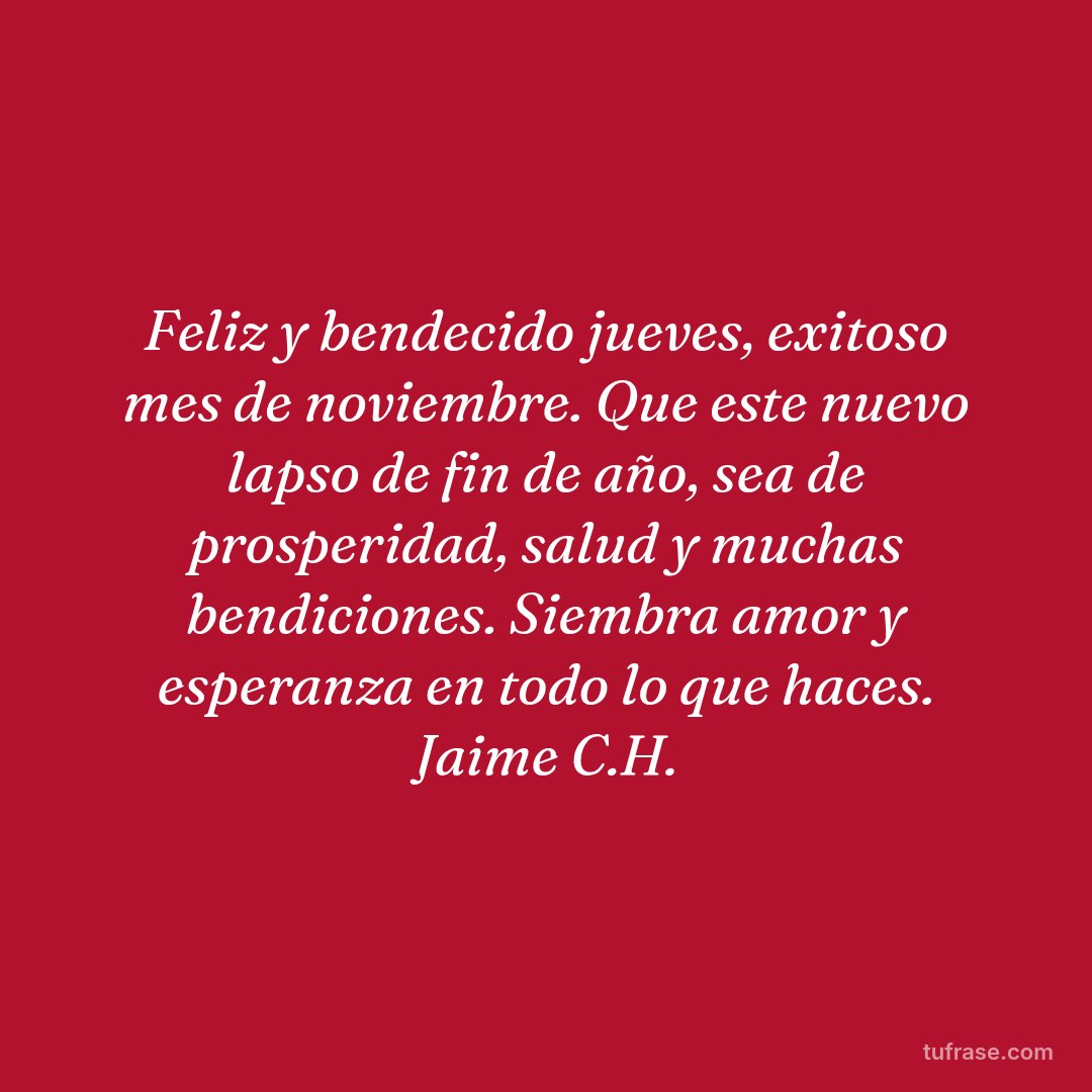Feliz y bendecido jueves, exitoso mes de noviembre. Que este nuevo lapso de fin de año, sea de prosperidad, salud y muchas bendiciones. Siembra amor y esperanza en todo lo que haces. Jaime C.H.